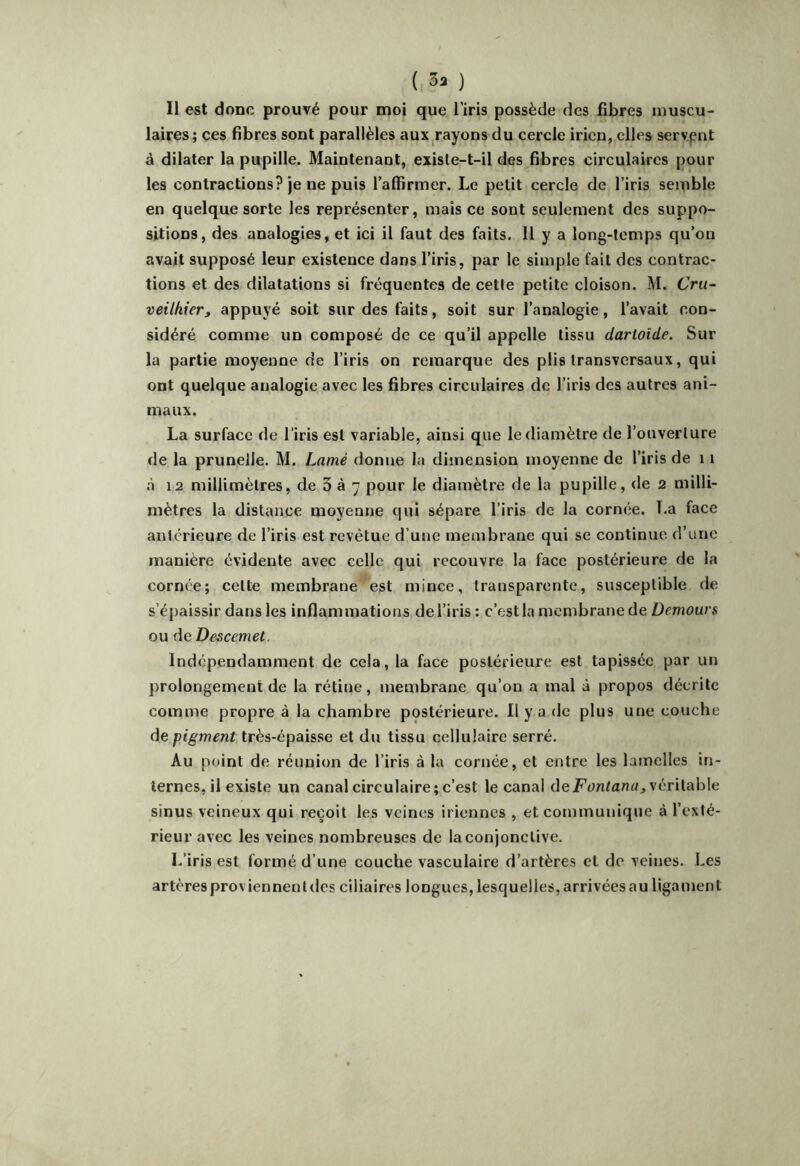 ( 3» ) Il est donc prouvé pour moi que l’iris possède des fibres muscu- laires; ces fibres sont parallèles aux rayons du cercle iricn, elles servant à dilater la pupille. Maintenant, exisle-t-il des fibres circulaires pour les contractions? je ne puis l’affirmer. Le petit cercle de l’iris semble en quelque sorte les représenter, mais ce sont seulement des suppo- sitions, des analogies, et ici il faut des faits. 11 y a long-temps qu’on avait supposé leur existence dans l’iris, par le simple fait des contrac- tions et des dilatations si fréquentes de cette petite cloison. M. Cru- veilhier, appuyé soit sur des faits, soit sur l’analogie, l’avait con- sidéré comme un composé de ce qu’il appelle tissu dartoide. Sur la partie moyenne de l’iris on remarque des plis transversaux, qui ont quelque analogie avec les fibres circulaires de l’iris des autres ani- maux. La surface de l’iris est variable, ainsi que le diamètre de l’ouverture de la prunelle. M. Lamé donne la dimension moyenne de l’iris de 11 à 12 millimètres, de 3 à 7 pour le diamètre de la pupille, de 2 milli- mètres la distance moyenne qui sépare l’iris de la cornée. La face antérieure de l’iris est revêtue d’une membrane qui se continue d’une manière évidente avec celle qui recouvre la face postérieure de la cornée; cette membrane est mince, transparente, susceptible de s’épaissir dans les inflammations de l’iris : c’est la membrane de Demours ou de Descemet. Indépendamment de cela, la face postérieure est tapissée par un prolongement de la rétine, membrane qu’on a mal à propos décrite comme propre à la chambre postérieure. 11 y a de plus une couche de pigment très-épaisse et du tissu cellulaire serré. Au point de réunion de l’iris à la cornée, et entre les lamelles in- ternes, il existe un canal circulaire; c’est le canal deF(?ntfl«rt, véritable sinus veineux qui reçoit les veines iriennes , et communique à l’exté- rieur avec les veines nombreuses de la conjonctive. L’iris est formé d’une couche vasculaire d’artères et de veines. Les artères proviennent des ciliaires longues, lesquelles, arrivées au ligament