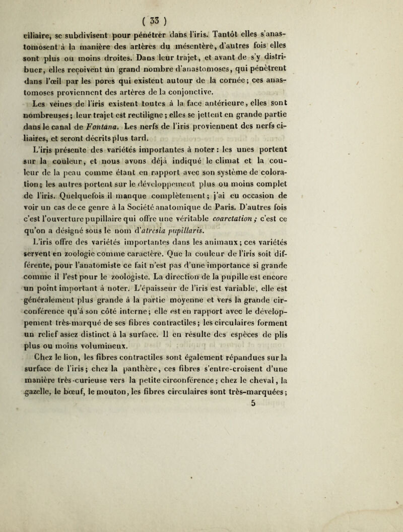 ciliaire, se subdivisent pour pénétrer dans l’iris. Tantôt elles s anas- tomosent à la manière des artères du mésentère, d’autres fois elles sont plus ou moins droites. Dans leur trajet, et avant de s’y distri- buer, elles reçoivent un grand nombre d’anastomoses, qui pénètrent dans l'œil par les pores qui existent autour de la cornée; ces anas- tomoses proviennent des artères de la conjonctive. Les veines de l’iris existent toutes à la face antérieure, elles sont nombreuses ; leur trajet est rectiligne ; elles se jettent en grande partie dans le canal de Fontana. Les nerfs de l’iris proviennent des nerfs ci- liaires, et seront décrits plus tard. L’iris présente des variétés importantes à noter : les unes portent sur la couleur, et nous avons déjà indiqué le climat et la cou- leur de la peau comme étant en rapport avec son système de colora- tion; les autres portent sur le développement plus ou moins complet de l’iris. Quelquefois il manque complètement; j’ai eu occasion de voir un cas de ce genre à la Société anatomique de Paris. D’autres fois c’est l’ouverture pupillaire qui offre une véritable coarctation; c’est ce qu’on a désigné sous le nom eVatresia pupillaris. J.’iris offre des variétés importantes dans les animaux; ces variétés servent en zoologie comme caractère. Que la couleur de l’iris soit dif- férente, pour l’anatomiste ce fait n’est pas d’une importance si grande comme il l’est pour le zoologiste. La direction de la pupille est encore un point important à noter. L’épaisseur de l’iris est variable, elle est généralement plus grande à la partie moyenne et vers la grande cir- conférence qu’à son côté interne; elle est en rapport avec le dévelop- pement très-marqué de ses fibres contractiles; les circulaires forment un relief assez distinct à la surface. 11 en résulte des espèces de plis plus ou moins volumineux. Chez le lion, les fibres contractiles sont également répandues sur la surface de l’iris; chez la panthère, ces fibres s’enlre-croisent d’une manière très-curieuse vers la petite circonférence; chez le cheval, la gazelle, le bœuf, le mouton, les fibres circulaires sont très-marquées; 5