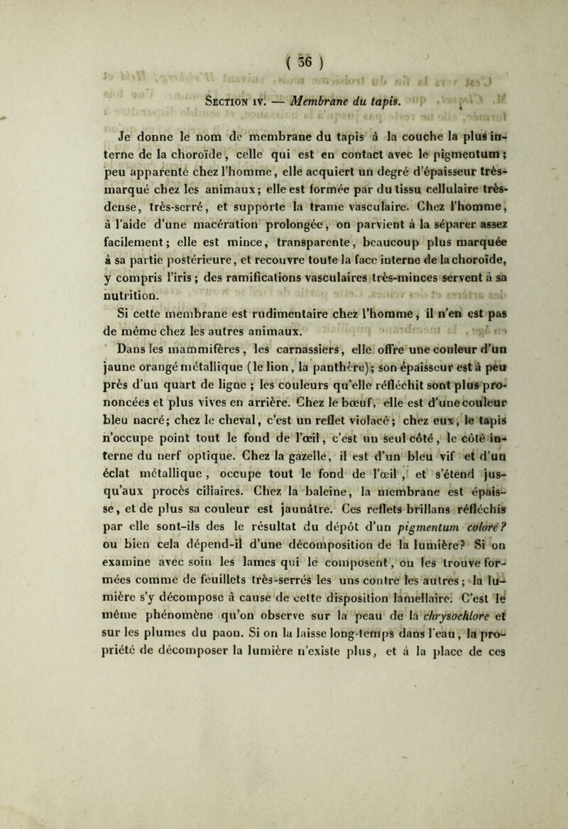 *' ■ - . *1 * Section iv. — Membrane du tapis. Je donne le nom de membrane du tapis à la couche la plus in- terne de la choroïde, celle qui est en contact avec le pigmentum ; peu apparenté chez l’homme, elle acquiert un degré d’épaisseur très- marqué chez les animaux; elle est formée par du tissu cellulaire très- dense, très-serré, et supporte la trame vasculaire. Chez l’homme, à l’aide d’une macération prolongée, on parvient à la séparer assez facilement; elle est mince, transparente, beaucoup plus marquée à sa partie j)ostérieure, et recouvre toute la face interne de la choroïde, y compris l’iris ; des ramifications vasculaires très-minces servent à sa nutrition. Si cette membrane est rudimentaire chez l’homme, il n’en est pas de même chez les autres animaux. Dans les mammifères , les carnassiers, elle offre une couleur d’un jaune orangé métallique (le lion, la panthère); son épaisseur est à peu près d’un quart de ligne ; les couleurs qu’elle réfléchit sont plus pro- noncées et plus vives en arrière. Chez le bœuf, elle est d’une couleur bleu nacré; chez le cheval, c’est un reflet violacé ; chez eux, le tapis n’occupe point tout le fond de l’œil, c’est un seul côté, le côté in- terne du nerf optique. Chez la gazelle, il est d’un bleu vif et d’un éclat métallique , occupe tout le fond de l’œil , et s’étend jus- qu’aux procès ciliaires. Chez la baleine, la membrane est épais- se, et de plus sa couleur est jaunâtre. Ces reflets brillans réfléchis par elle sont-ils des le résultat du dépôt d’un pigmentum coloré? ou bien cela dépend-il d’une décomposition de la lumière? Si on examine avec soin les lames qui le composent, ou les trouve for- mées comme de feuillets très-serrés les uns contré les autres; la lu-*^ mière s’y décompose à cause de cette disposition lamellaire. C’est le même phénomène qu’on observe sur la peau de la chrysochlore et sur les plumes du paon. Si on la laisse long-temps dans l'eau, la pro- priété de décomposer la lumière n’existe plus, et à la place de ces