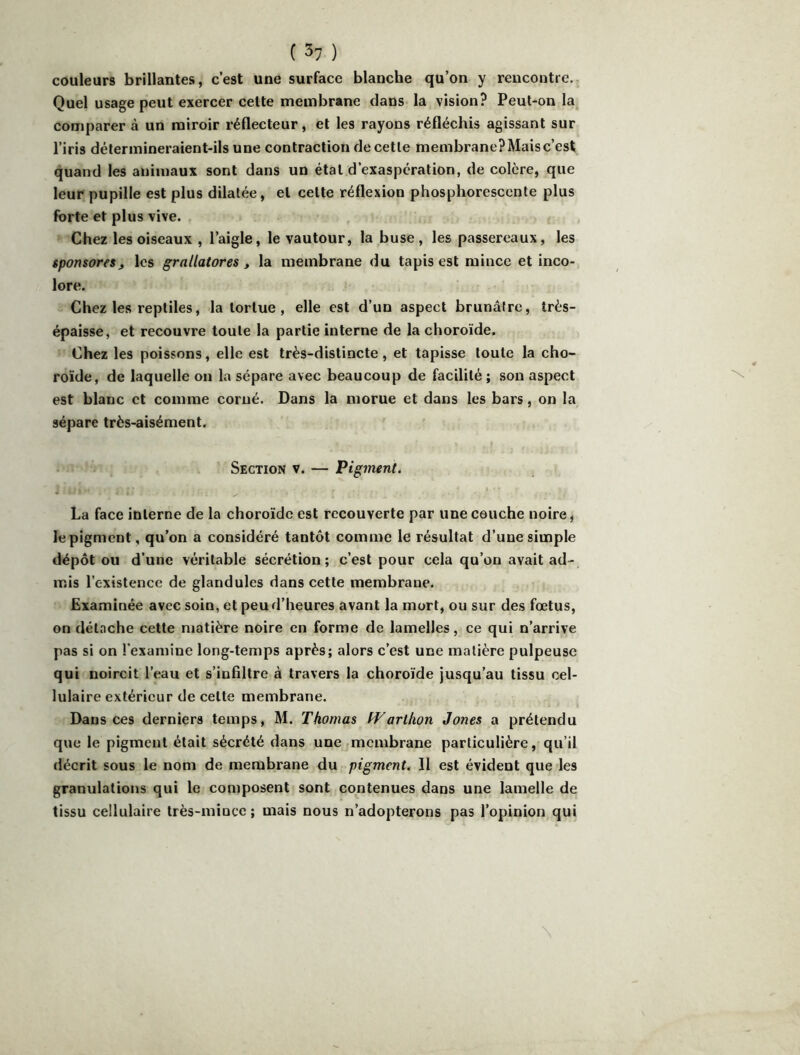 couleurs brillantes, c’est une surface blanche qu’on y rencontre. Quel usage peut exercer celte membrane dans la vision? Peut-on la comparer à un miroir réflecteur, et les rayons réfléchis agissant sur l’iris détermineraient-ils une contraction de cette membranePMaisc’est quand les animaux sont dans un étal d’exaspération, de colère, que leur pupille est plus dilatée, et celte réflexion phosphorescente plus forte et plus vive. Chez les oiseaux , l’aigle, le vautour, la buse, les passereaux, les sponsores, les grallatores , la membrane du tapis est mince et inco- lore. Chez les reptiles, la tortue , elle est d’un aspect brunâtre, très- épaisse, et recouvre toute la partie interne de la choroïde. Chez les poissons, elle est très-distincte, et tapisse toute la cho- roïde, de laquelle on la sépare avec beaucoup de facilité; son aspect est blanc et comme corné. Dans la morue et dans les bars, on la sépare très-aisément. Section v. — Pigment. La face interne de la choroïde est recouverte par une couche noire ^ le pigment, qu’on a considéré tantôt comme le résultat d’une simple dépôt ou d’une véritable sécrétion; c’est pour cela qu’on avait ad- mis l’existence de glandules dans cette membrane. Examinée avec soin, et peu d’heures avant la mort, ou sur des fœtus, on détache cette matière noire en forme de lamelles, ce qui n’arrive pas si on l’examine long-temps après; alors c’est une matière pulpeuse qui noircit l’eau et s’infiltre à travers la choroïde jusqu’au tissu cel- lulaire extérieur de celte membrane. Dans ces derniers temps, M. Thomas tVarUion Jones a prétendu que le pigment était sécrété dans une membrane particulière, qu’il décrit sous le nom de membrane du pigment. Il est évident que les granulations qui le composent sont contenues dans une lamelle de tissu cellulaire très-mince ; mais nous n’adopterons pas l’opinion qui