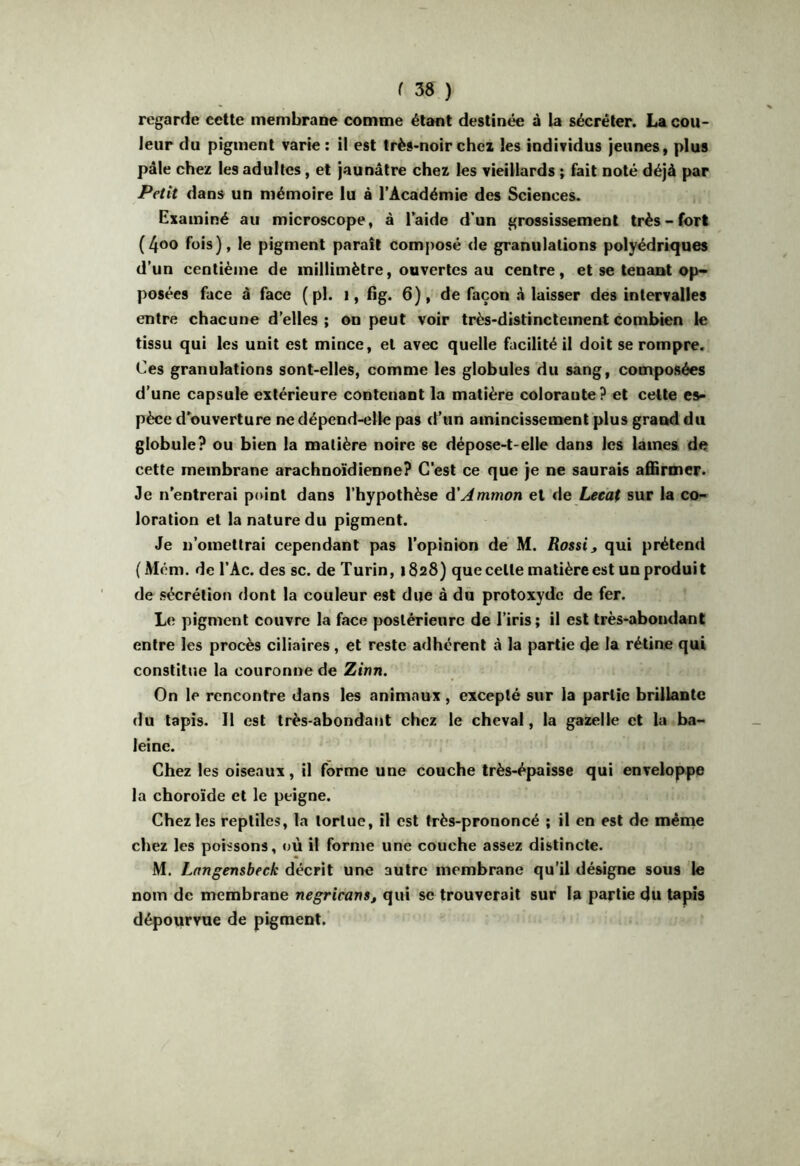regarde cette membrane comme étant destinée à la sécréter. La cou- leur du pigment varie ; il est très-noir chei les individus jeunes, plus pâle chez les adultes, et jaunâtre chez les vieillards ; fait noté déjà par dans un mémoire lu à l’Académie des Sciences. Examiné au microscope, à laide d’un grossissement très-fort (4oo fois), le pigment parait composé de granulations polyédriques d’un centième de millimètre, ouvertes au centre, et se tenant op» posées face â face ( pl. i, fig. 6), de façon à laisser des intervalles entre chacune d’elles ; on peut voir très-distinctement combien le tissu qui les unit est mince, et avec quelle facilité il doit se rompre. Ces granulations sont-elles, comme les globules du sang, composées d’une capsule extérieure contenant la matière coloraute? et cette es- pèce d’ouverture ne dépend-elle pas d’un amincissement plus grand du globule? ou bien la matière noire se dépose-t-elle dans les laines de cette membrane arachnoïdienne? C’est ce que je ne saurais affirmer. Je n’entrerai point dans l’hypothèse d’^mmon et de Leeaf sur la co- loration et la nature du pigment. Je n’omettrai cependant pas l’opinion de M. Rossi, qui prétend (Além. de l’Ac. des sc. de Turin, 1828) que celte matière est un produit de sécrétion dont la couleur est due à dü protoxyde de fer. Le pigment couvre la face postérieure de l’iris; il est très-abondant entre les procès ciliaires, et reste adhérent à la partie de la rétine qui constitue la couronne de Zinn. On le rencontre dans les animaux, excepté sur la partie brillante du tapis. Il est très-abondant chez le cheval, la gazelle et la ba- leine. Chez les oiseaux, il forme une couche très-épaisse qui enveloppe la choroïde et le peigne. Chez les reptiles, la tortue, il est très-prononcé ; il en est de même chez les poissons, où il forme une couche assez distincte. M. Lnngensbeck décrit une autre membrane qu’il désigne sous le nom de membrane negricans, qui se trouverait sur la partie du tapis dépourvue de pigment.