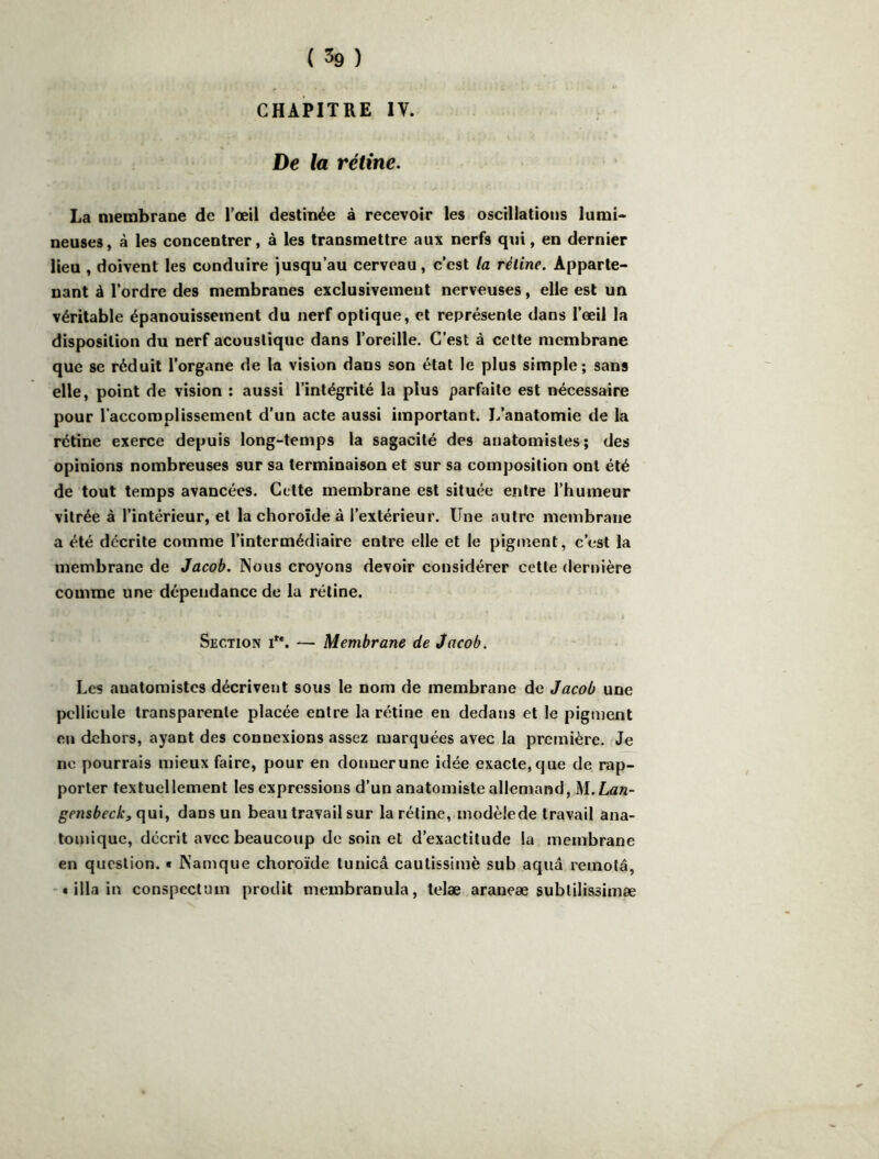 CHAPITRE IV. De la rétine. La membrane de l’œil destinée à recevoir les oscillations lumi> neuses, à les concentrer, à les transmettre aux nerfs qui, en dernier lieu , doivent les conduire jusqu’au cerveau, c’est la rétine. Apparte- nant à l’ordre des membranes exclusivement nerveuses, elle est un véritable épanouissement du nerf optique, et représente dans l’œil la disposition du nerf acoustique dans l’oreille. C’est à cette membrane que se réduit l’organe de la vision dans son état le plus simple; sans elle, point de vision : aussi l’intégrité la plus parfaite est néeessaire pour l’accoroplissement d’un acte aussi important. L’anatomie de la rétine exerce depuis long-temps la sagacité des anatomistes; des opinions nombreuses sur sa terminaison et sur sa composition ont été de tout temps avancées. Cette membrane est située entre l’humeur vitrée à l’intérieur, et la choroïde à l’extérieur. Une autre membrane a été décrite comme l’intermédiaire entre elle et le pigment, c’est la membrane de Jacob. Nous croyons devoir considérer cette dernière comme une dépendance de la rétine. Section i**. — Membrane de Jacob. Les anatomistes décrivent sous le nom de membrane de Jacob une pellicule transparente placée entre la rétine en dedans et le pigment en dehors, ayant des connexions assez marquées avec la première. Je ne pourrais mieux faire, pour en donuerune idée exacte,que de rap- porter textuellement les expressions d’un anatomiste allemand, M.Lan- qui, dans un beau travail sur la rétine, modèlede travail ana- tomique, décrit avec beaucoup de soin et d’exactitude la membrane en question, t Namque choroïde tunicâ cautissimè sub aquâ remota, -•ilia in conspectum prodit membranula, telæ araneæ subtilissimæ