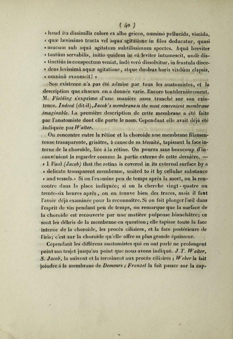 « haud ila dissimilis colore ex albo griceo, oinnino pellucida, viscida, 'i «^uae lævissimo tracta vel aqua agitatione in fîlos deducatur, quasi « inucum sub aquâ agitatum subtiiissimum spcctcs. Aquâ breviter « tantum servabilis, initio quidem in eâ leviter intumescit, undè dis- * tinctiùs in conspectum veniat, indè verô dissolvitur, in frustula disce- « dens Icvissimâ aquæ agitatione, atque duobus horis vixdùm elapsis, « omninô evanescit! » . Son existence n’a pas été admise par tous les anatomistes, et la description que chacun en a donnée varie. Encore toutdernièrement, M. Fielding s’exprime d’une manière assez tranché sur son exis- tence, Indeed (dit-il), membraneis the most convenient membrane ,imaginabte. La première description de celte membrane a été faite par l’anatomiste dont elle porte le nom. Cependant elle avait déjà été indiquée Walter. On rencontre entre la rétine et la choroïde une membrane filamen- teuse transparente, grisâtre, à causede sa ténuité, tapissant la faceiu- terne de la choroïde, liée à la rétine. On pourra sans beaucoup d'in- . convenient la regarder comme la partie externe de celte dernière. — « 1 Find (Jacob) lhat the retina is covered in its exlernal surface by a * délicate transparent membrane, united to it by cellular substance * and vessels.» Si on l’examine peu de temps après la mort, on la ren- contre dans la place indiquée; si on la cherche vingt-quatre ou trente-six heures après, on en trouve bien des traces, mais il faut l’avoir déjà examinée pour la reconnaître. Si on fait plonger l’oeil dans l’esprit de vin pendant peu de temps, on remarque que la surface de la choroïde est recouverte par une matière pulpeuse blanchâtre; ce sont les débris de la membrane en question; elle tapisse toute la face interne de la choroïde, les procès ciliaires, et la face postérieure de l’iris; c’est sur la choroïde qu’elle offre sa plus grande épaisseur. Cependant les différens anatomistes qui en ont parlé ne prolongent point son trajet jusqu’au point que nous avons indiqué. J. T. Waller, S. Jacob, la suivent et la terminent aux procès ciliaires ; Weber \a fait joindre à la membrane de Demours ; Franzel la fait passer sur la cap-