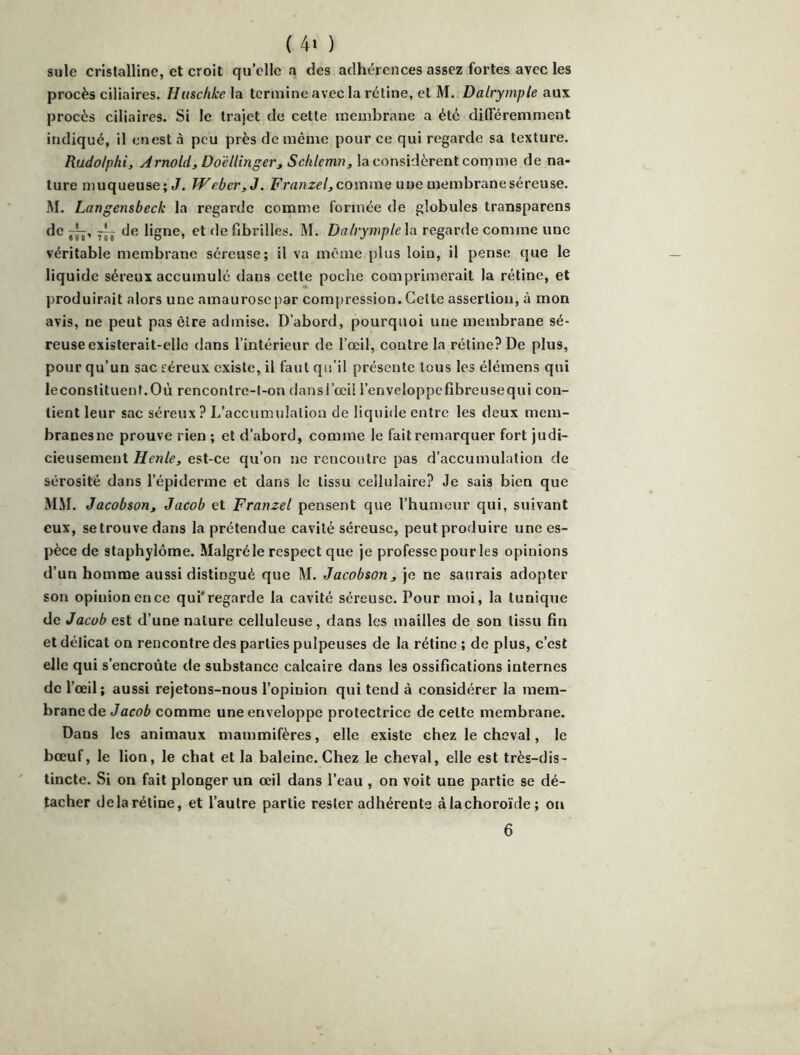 suie cristalline, et croit qu’elle a des adhérences assez fortes avec les procès ciliaires. lliischke\a. termine avec la rétine, et M. Dalrymple an's. procès ciliaires. Si le trajet de cette membrane a été différemment indiqué, il en est à peu près de même pour ce qui regarde sa texture. Rudolplii, Arnold, Doëllinger, Schlemn, la considèrent comme de na- ture muqueuse; J. lVeber,J. Franzel,cQV(\mii une membrane séreuse. M. Langensbeck la regarde comme formée de globules transparens de de ligne, et de fibrilles. M. DalrympleVx regarde comme une véritable membrane séreuse; il va même plus loin, il pense que le liqu ide séreux accumulé dans cette poche comprimerait la rétine, et produirait alors une amaurose par com{)ression. Cette assertion, à mon avis, ne peut pas être admise. D’abord, pourquoi une membrane sé- reuse existerait-elle dans l’intérieur de l’œil, contre la rétine? De plus, pour qu’un sac séreux existe, il faut qu’il présente tous les élémens qui leconstituent.Où rencontre-l-on dans l’œil l’enveloppefibreusequi con- tient leur sac séreux? L’accumulation de liquide entre les deux mem- branesne prouve rien ; et d’abord, comme le faitremarquer fort judi- cieusement Henle, est-ce qu’on ne rencontre pas d’accumulation de sérosité dans l’épiderme et dans le tissu cellulaire? Je sais bien que MM. Jacobson, Jacob et Franzel pensent que l’humeur qui, suivant eux, setrouvedans la prétendue cavité séreuse, peut prorluire une es- pèce de staphylôme. Malgré le respect que je professe pour les opinions d’un homme aussi distingué que M. Jacobson, je ne saurais adopter son opinion en ce qui'regarde la cavité séreuse. Pour moi, la tunique de Jacob est d’une nature celluleuse, dans les mailles de son tissu fin et délicat on rencontre des parties pulpeuses de la rétine ; de plus, c’est elle qui s’encroûte de substance calcaire dans les ossifications internes de l’œil; aussi rejetons-nous l’opinion qui tend à considérer la mem- brane de Jacoè comme une enveloppe protectrice de cette membrane. Dans les animaux mammifères, elle existe chez le cheval, le bœuf, le lion, le chat et la baleine. Chez le cheval, elle est très-dis- tincte. Si on fait plonger un œil dans l’eau , on voit une partie se dé- tacher delà rétine, et l’autre partie rester adhérents àlachoroïde; on 6