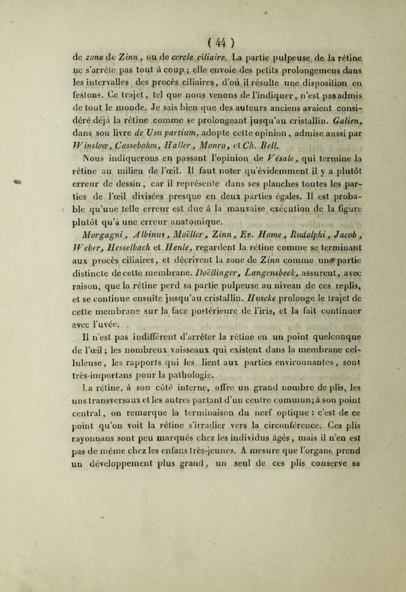 de zone de Zinn^ ou de cercle ciliaire. La partie pulpeuse de la rétine ne s’arrête pas tout à coup ; elle envoie des petits prolongemens dans les intervalles des procès ciliaires, d’où il résulte une disposition en festons. Ce trajet, tel que nous venons de l’indiquer, n’est pasadmis de tout le inonde. Je sais bien que des auteurs anciens avaient consi- déré déjà la rétine comme se prolongeant jusqu’au cristallin. Galien, dans son livre de Usu partium, adopte cette opinion , admise aussi par Winslow, Cassebohm, Haller, Monro, al Ch. Bell. Nous indiquerons en passant l’opinion de Vésale, qui termine la rétine au milieu de l’œil. Il faut noter qu’évidemment il y a plutôt erreur de dessin, car il représente dans ses planches toutes les par- ties de l’œil divisées presque en deux parties égales. 11 est proba- ble qu’une telle erreur est due à la mauvaise exécution de la figure plutôt qu’à une erreur anatomique. Morgagni, Albinus, Mo'éller, Zinn, Ev. Home, Rudolphi, Jacob , Weber, Hesselbach et Henle, regardent la rétine comme se terminant aux procès ciliaires, et décrivent la zone de Zinn comme un^ partie distincte de cette membrane. DoelUnger, Langcnsbeclc, assurent, avec raison, que la rétine perd sa partie pulpeuse au niveau de ces replis, et se continue ensuite jusqu’au cristallin. Huscke prolonge le trajet de cette membrane sur la face postérieure de l’iris, et la fait continuer avec l’uvée. Il n’est pas indilférent d’arrêter la rétine en un point quelconque de l’œil ; les nombreux vaisseaux qui existent dans la membrane cel- luleuse, les rapports qui les lient aux parties environnantes , sont très-importans pour la pathologie. l.a rétine, à son côté interne, offre un grand nombre de plis, les uns transversaux et les autres partant d’un centre commun; à son point central, on remarque la terminaison du nerf optique : c’est de ce point qu’on voit la rétine s’irradier vers la circonférence. Ces plis rayonnans sont peu marqués chez les individus âgés, mais il n’en est pas de même chez les cnfaris très-jeunes. A mesure que l’organe prend un développement plus grand, un seul de ces plis conserve sa