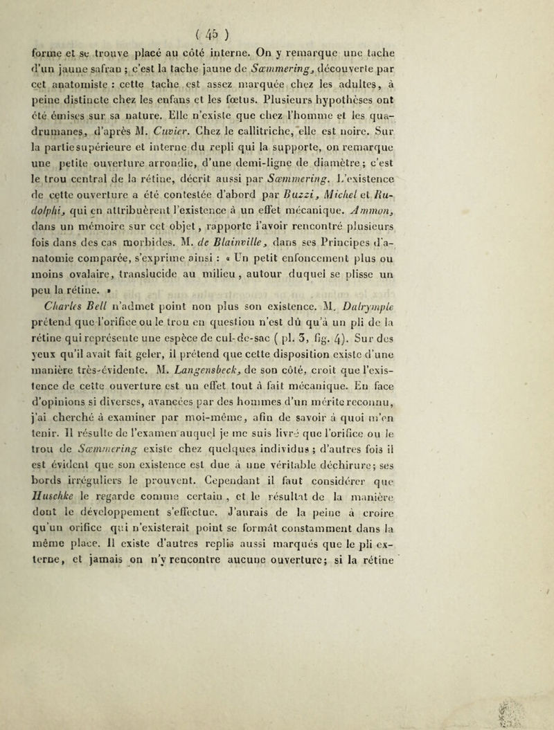 forme el se trouve placé au côté interne. On y remarque une tache d’un jaune safran ; c’est la tache jaune de Sœmmeringj découverle par cet anatomiste : cette tache est assez marquée chez les adultes, à peine distincte chez les enfans et les fœtus. Plusieurs hypothèses ont été émises sur sa nature. Elle n’existe que chez l’homme et les qua- drumanes, d’après M. Cuvier. Chez le callitriche, elle est noire. Sur la partiesupérieure et interne du repli qui la supporte, on remarque une petite ouverture arrondie, d’une demi-ligne de diamètre ; c’est le trou central de la rétine, décrit aussi par Sœrnmering. L’existence de cette ouverture a été contestée d’abord par Buzzij Michel et Hu- dolpliij qui en attribuèrent l’existence à un elFet mécanique. Ammorij dans un mémoire sur cet objet, rapporte l’avoir rencontré plusieurs fois dans des cas morbides. M. de Blainville, dans ses Principes d’a- natomie comparée, s’exprime ainsi : « Un petit enfoncement plus ou moins ovalaire, translucide au milieu, autour duquel se plisse un peu la rétine. » Charles Bell n’admet point non plus son existence. M. Dalrymple prétend que l’orifice ou le trou en question n’est dû qu’à un pli de la rétine qui représente une espèce de cul-de-sac ( pl. 3, fig. 4). Sur des yeux qu’il avait fait geler, il prétend que cette disposition existe d’une manière très-évidente. M. Langensbeckj de son côté, croit que l’exis- tence de cette ouverture est un effet tout à fait mécanique. Eu face d’opinions si diverses, avancées par des hommes d’un mérite reconnu, j’ai cherché à examiner par moi-même, afin de savoir à quoi m’en tenir. 11 résulte de l’examen auquel je me suis livré que l’orifice ou le trou de Sœnnuering existe chez quelques individus ; d’autres fois il est évident que son existence est due à une véritable déchirure; ses bords irréguliers le prouvent. Cependant il faut considérer que Huschke le regarde comme certain , et le résultat de la manière dont le développement s’effectue. J’aurais de la peine à croire qu’un orifice qui n’existerait point se formât constamment dans la même place. Il existe d’autres replis aussi marqués que le pli ex- terne, et jamais on n’y rencontre aucune ouverture; si la rétine