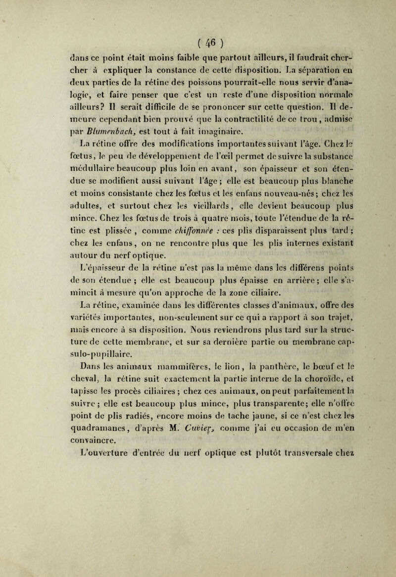 cher à expliquer la constance de celle disposition. La séparation en deux parties de la rétine des poissons pourrait-elle nous servir d’ana- logie, et faire penser que c’est un reste d’une disposition normale ailleurs? Il serait difficile de se prononcer sur cette question. Il de- meure cependant bien prouvé que la contractilité de ce trou, admise par Blumenbach, est tout à fait imaginaire. La rétine offre des modifications importantes suivant l’âge. Chez le foetus, le peu de développement de l’œil permet de suivre la substance médullaire beaucoup plus loin en avant, son épaisseur et son éten- due se modifient aussi suivant l’âge; elle est beaucoup plus blanche et moins consistante chez les fœtus et les enfans nouveau-nés; chez les adultes, et surtout chez les vieillards, elle devient beaucoup plus mince. Chez les fœtus de trois à quatre mois, toute l’étendue de la ré- tine est plissée , comme chiffonnée : ces plis disparaissent plus tard ; chez les enfans, on ne rencontre plus que les plis internes existant autour du nerf optique. L’épaisseur de la rétine n’est pas la même dans les differens points de son étendue; elle est beaucoup plus épaisse en arrière; elle s’a- mincit à mesure qu’on aj)proche de la zone ciliaire. La rétine, examinée dans les différentes classes d’animaux, offre des variétés importantes, non-seulement sur ce qui a rapport à son trajet, mais encore â sa disposition. Nous reviendrons plus tard sur la struc- ture de cette membrane, et sur sa dernière partie ou membrane cap- su lo-pu pillairc. Dans les animaux mammifères, le lion, la panthère, le banif et le cheval, la rétine suit exactement la partie interne de la choroïde, et tapisse les procès ciliaires; chez ces animaux, on peut parfaitement la suivre; elle est beaucoup plus mince, plus transparente; elle n’offre point de plis radiés, encore moins de tache jaune, si ce n’est chez les quadramanes, d’après M. Cuvier^ coinme j’ai eu occasion de m’en convaincre. L’ouverture d’entrée du nerf optique est plutôt transversale chez