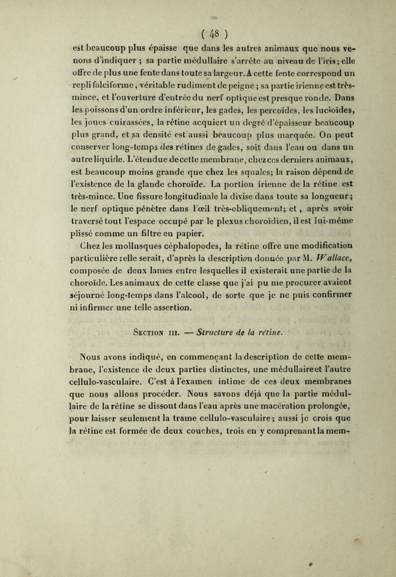 est beaucoup plus épaisse que dans les autres animaux que nous ve- nons d’indiquer ; sa partie médullaire s’arrête au niveau de l’iris;elle offre de plus une fente dans toute sa largeur. A cette fente correspond un repli falciforme, véritable rudiment de peigne ; sa partie irienne est trés- mince, et l’ouverture d’entréedu nerf optique est presque ronde. Dans les poissons d’un ordre inférieur, les gades, les percoïdes, les lucioïdes, les joues cuirassées, la rétine acquiert un degré d’épaisseur beaucoup plus grand, et sa densité est aussi beaucoup plus marquée. On peut conserver long-temps des rétines de gades, soit dans l’eau ou dans un autre liquide. L’étendue decetle membrane, chez ces derniers animaux, est beaucoup moins grande que chez les squales; la raison dépend de l’existence de la glande choroïde. La portion irienne de la rétine est très-mince. Une fissure longitudinale la divise dans toute sa longueur; le nerf optique pénètre dans l’œil très-obliquement; et , après avoir traversé tout l’espace occupé par le plexus choroïdien, il est îui-méme plissé comme un filtre en papier. Chez les mollusques céphalopodes, la rétine offre une modification particulière celle serait, d’après la description donnée par M. TVallacCj composée de deux lames entre lesquelles il existerait une partie de la choroïde. Les animaux de cette classe que j’ai pu me procurer avaient séjourné long-temps dans l’alcool, de sorte que je ne puis confirmer ni infirmer une telle assertion. Section iii. — Structure de la rétine. Nous avons indiqué, en commençant la description de cette mem- brane, l’existence de deux parties distinctes, une médullaireet l’autre cellulo-vasculaire. C’est à l’examen intime de ces deux membranes que nous allons procéder. Nous savons déjà que la partie médul- laire de la rétine se dissout dans l’eau après une macération prolongée, pour laisser seulement la trame cellulo-vasculaire; aussi je crois que la rétine est formée de deux couches, trois en y comprenant la mem-