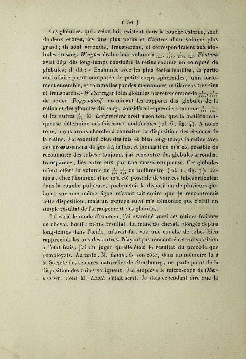 ( ) Ces globules, qui, selon lui, existent dans la couche externe, sont de deux ordres, les uns plus pelils et d’autres d’un volume plus grand; ils sont arrondis, transparens, et correspondraient aux glo- bules du sang. Waner évalue leur volume à —, — , —, —Fontanà avait déjà dès long-temps considéré la rétine comme un composé de globules; il dit : « Examinée avec les plus fortes lentilles , la partie médullaire paraît composée de petits corps spîiéroïdes , unis forte- ment ensemble, et comme liés par des membranes ou filamens très-fins et transparens.» We/'crregarde les globules nerveuxcommode j—,—‘i,- de pouce. Poggendorffj examinant les rapports des globules de la rétine et des globules du sang, considère les premiers comme ~ —, et les autres M. Langensbeck croit à son tour que la matière mu- queuse détermine ces faisceaux nodiformes (pl. 6, fig. 4)* À notre tour, nous avons cherché à connaître la disposition des élémens de la rétine. J’ai examiné bien des fois et bien long-temps la rétine avec des grossissemens de 4oo à 45o fois, et jamais il ne m’a été possible de reconnaître des tubes: toujours j’ai rencontré des globules arrondis, transparens, liés entre eux par une masse muqueuse. Ces globules m’ont offert le volume de ^ ^ fie millimètre ( pl. i , fig. 7). Ja- mais, chez l’homme, il ne m’a été possible de voir ces tubes articulés; dans la couche pulpeuse, quelquefois la disposition de plusieurs glo- bules sur une même ligne m’avait fait croire que je rencontrerais cette disposition, mais un examen suivi m’a démontré que c’était un simple résultat de l’arrangement des globules. J’ai varié le mode d’examen, j’ai examiné aussi des rétines fraîches de cheval, bœuf : même résultat. La rétine du cheval, plongée depuis long-temps dans l’acide, m’avait fait voir une couche de tubes bien rapprochés les uns des autres. N’ayant pas rencontré cette disposition à l’état frais, j’ai dû juger qu’elle était le résultat du procédé que j’employais. Au reste^ M. Lauth, de son côté, dans un mémoire lu à la Société des sciences naturelles de Strasbourg, ne parle point de la disposition des tubes variqueux. J’ai employé le microscope àaOber- haueser, dont M. Lautli s’était servi. Je dois cependant dire que la