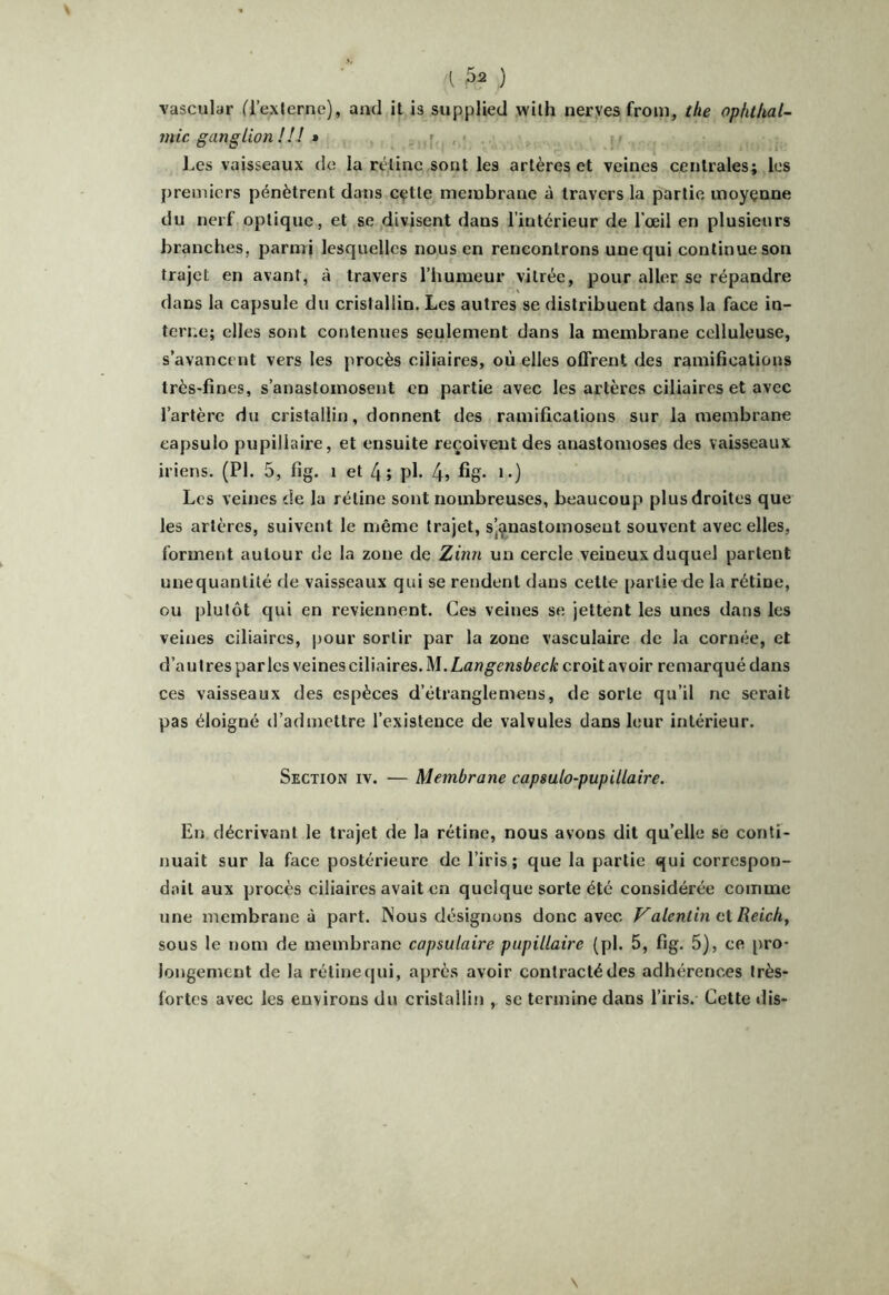 vascular ('l’externe), and it is supplied wilh neryes from, the ophthal- ?nic ganglion !!! » ; , * Les vaisseaux de la réline sont les artères et veines centrales; les premiers pénètrent dans cçtle membrane à travers la partie moyenne du nerf optique, et se ,divisent dans l’intérieur de l’œil en plusieurs branches, parmi lesquelles nous en rencontrons une qui continue son trajet en avant, à travers l’humeur vitrée, pour aller se répandre dans la capsule du cristallin. Les autres se distribuent dans la face in- terne; elles sont contenues seulement dans la membrane celluleuse, s’avancent vers les procès ciliaires, où elles offrent des ramifications très-fines, s’anastomosent en partie avec les artères ciliaires et avec l’artère du cristallin, donnent des ramifications sur la membrane eapsulo pupillaire, et ensuite reçoivent des anastomoses des vaisseaux iriens. (PL 5, fig, 1 et 4; pl- 4, %• »•) Les veines de la rétine sont nombreuses, beaucoup plus droites que les artères, suivent le même trajet, sjçnastomosent souvent avec elles, forment autour de la zone de Zinn un cercle veineux duquel partent unequantité de vaisseaux qui se rendent dans cette partie de la rétine, ou plutôt qui en reviennent. Ces veines se jettent les unes dans les veines ciliaires, i)our sortir par la zone vasculaire de la cornée, et d’autres parles veines ciliaires. M.Langensbeck croit avoir remarqué dans ces vaisseaux des espèces d’étranglemens, de sorte qu’il ne serait pas éloigné d’admettre l’existence de valvules dans leur intérieur. Section iv. — Membrane capsulo-pupillaire. En décrivant le trajet de la rétine, nous avons dit qu’elle se conti- nuait sur la face postérieure de l’iris ; que la partie qui correspon- dait aux procès ciliaires avait en quelque sorte été considérée comme une membrane à part. Nous désignons donc avec Valentin ci Reich, sous le nom de membrane capsulaire pupillaire (pl. 5, fig. 5), ce [iro- longement de la rétine qui, après avoir contracté des adhérences très- fortes avec les environs du cristallin , se termine dans l’iris.- Cette ilis-