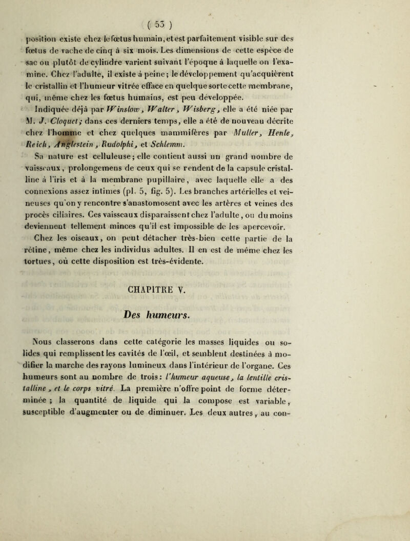 position existe chez le fœtus liiunain, et est parfaitement visible sur des fœtus de vache de cinq à six mois. Les dimensions de cette espèce de sac ou plutôt de cylindre varient suivant l’époque à laquelle on l’exa- mine. Chez l’adulte, il existe à peine; le développement qu’acquièrent le cristallin et l’humeur vitrée efface en quelque sorte cette membrane, qui, même chez les fœtus humains, est peu développée. Indiquée déjà par Winslow^ Walter, Wisbergj elle a été niée par M. J. Cloquct; dans ces derniers temps, elle a été de nouveau décrite chez l’homme et chez quelques mammifères par Muller^ Henle, Reich J Angle^tein 3 Rudolphi, et Schlemm. Sa nature est celluleuse ; elle contient aussi un grand nombre de vaisseaux, prolongemens de ceux qui se rendent de la capsule cristal- line à l'iris et à la membrane pupillaire, avec laquelle elle a des connexions assez intimes (pl. 5, fîg. 5). Les branches artérielles et vei- neuses qu'on y rencontre s’anastomosent avec les artères et veines des procès ciliaires. Ces vaisseaux disparaissent chez l’adulte, ou du moins deviennent tellement minces qu’il est impossible de les apercevoir. Chez les oiseaux, on peut détacher très-bien cette partie de la rétine, même chez les individus adultes. Il en est de même chez les tortues, où cette disposition est très-évidente. CHAPITRE V. Des humeurs. Nous classerons dans cette catégorie les masses liquides ou so- lides qui remplissent les cavités de l’œil, et semblent destinées à mo- difier la marche des rayons lumineux dans l’intérieur de l’organe. Ces humeurs sont au nombre de trois: l’humeur aqueuse^ la lentille cris- talline ^ et le corps vitré. La première n’offre point de forme déter- minée; la quantité de liquide qui la compose est variable, susceptible d’augmenter ou de diminuer. Les deux autres, au con-
