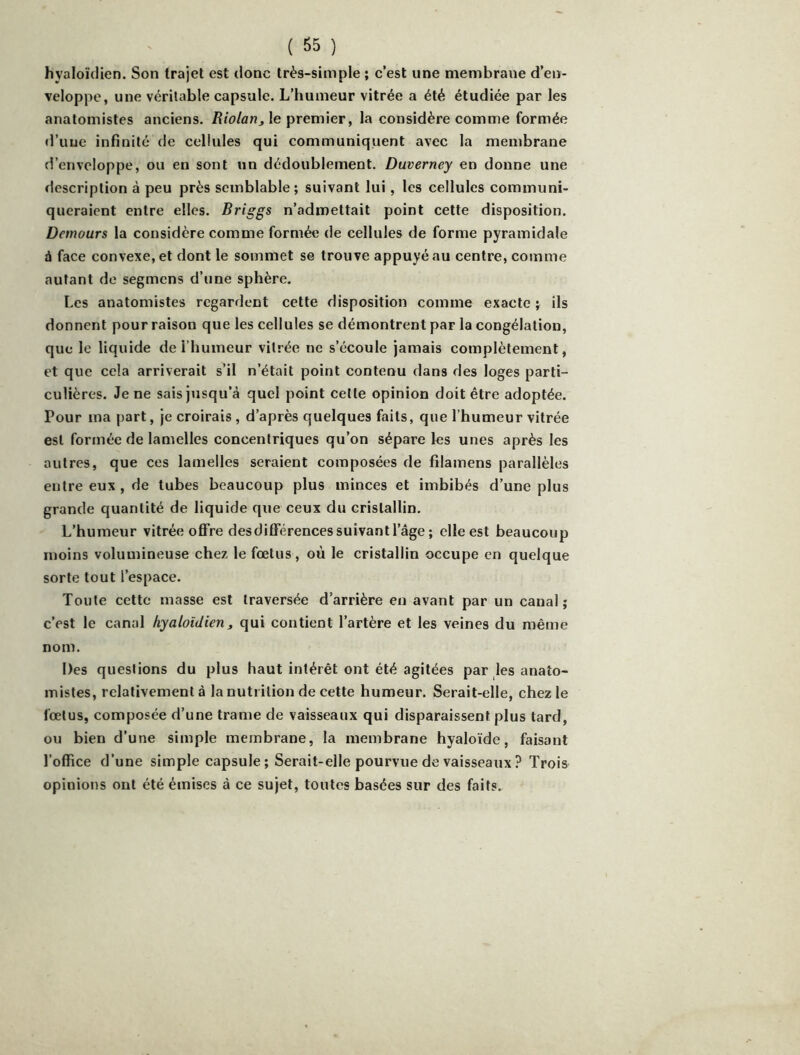 hyaloïdien. Son trajet est donc très-simple ; c’est une membrane d’en- veloppe, une véritable capsule. L’humeur vitrée a été étudiée par les anatomistes anciens. le premier, la considère comme formée cl’uue infinité de cellules qui communiquent avec la membrane d’enveloppe, ou en sont un dédoublement. Duverney en donne une description à peu près semblable ; suivant lui, les cellules communi- queraient entre elles. Briggs n’admettait point cette disposition. Demours la considère comme formée de cellules de forme pyramidale à face convexe, et dont le sommet se trouve appuyé au centre, comme autant de segmens d’une sphère. Les anatomistes regardent cette disposition comme exacte ; ils donnent pour raison que les cellules se démontrent par la congélation, que le liquide de l’humeur vitrée ne s’écoule jamais complètement, et que cela arriverait s’il n’était point contenu dans des loges parti- culières. Je ne sais jusqu’à quel point cette opinion doit être adoptée. Pour ma part, je croirais , d’après quelques faits, que l’humeur vitrée est formée de lamelles concentriques qu’on sépare les unes après les autres, que ces lamelles seraient composées de filamens parallèles entre eux, de tubes beaucoup plus minces et imbibés d’une plus grande quantité de liquide que ceux du cristallin. L’humeur vitrée oflFre des différences suivant l’âge ; elle est beaucoup moins volumineuse chez le foetus, où le cristallin occupe en quelque sorte tout l’espace. Toute cette masse est traversée d’arrière en avant par un canal; c’est le canal hyaloidierit qui contient l’artère et les veines du même nom. Des questions du plus haut intérêt ont été agitées par les anato- mistes, relativement à la nutrition de cette humeur. Serait-elle, chez le fœtus, composée d’une trame de vaisseaux qui disparaissent plus tard, ou bien d’une simple membrane, la membrane hyaloïde, faisant l’office d’une simple capsule ; Serait-elle pourvue de vaisseaux ? Trois opinions ont été émises à ce sujet, toutes basées sur des faits.
