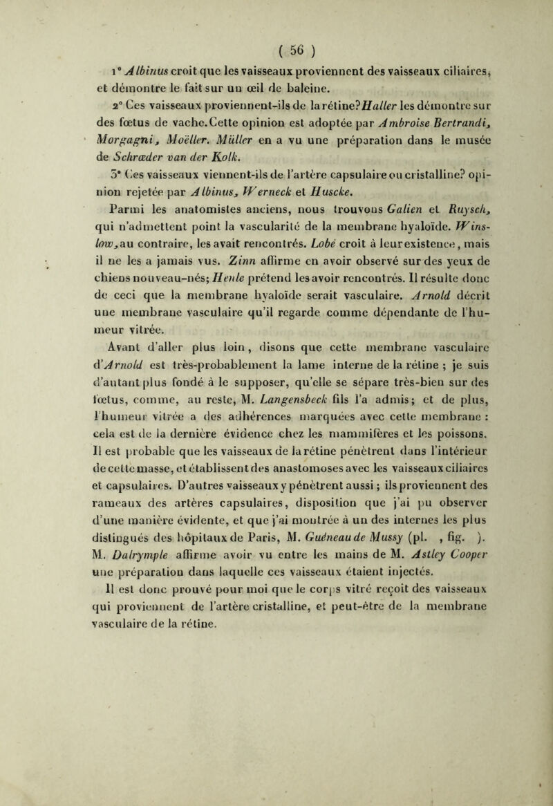 croit que les vaisseaux proviennent des vaisseaux ciliaires^ et démontre le fait sur un œil de baleine. 2° Ces vaisseaux proviennent-ils de la Haller les démontre sur des fœtus de vachc.Cette opinion est adoptée par Ambroise Bertrandi, Morgagnit MoélUr. Muller en a vu une préparation dans le musée de Sckrœder van der Kolk. 5* Ces vaisseaux viennent-ils de l’artère capsulaire ou cristalline? opi- nion rejetée par Albinus, IVerneck et Huseke. Parmi les anatomistes anciens, nous trouvons Galien et Ruyscli, qui n’admettent point la vascularité de la membrane hyaloïde. TVins- low^au contraire, les avait rencontrés. Lobé croit à leurexistence, mais il ne les a jamais vus. Zinn affirme en avoir observé sur des yeux de chiens nouveau-nés; Henle prétend les avoir rencontrés. 11 résulte donc de ceci que la membrane hyaloïde serait vasculaire. Arnold décrit une membrane vasculaire qu’il regarde comme dépendante de l’hu- meur vitrée. Avant d’aller plus loin, disons que cette membrane vasculaire à'Arnold est très-probablement la lame interne de la rétine ; je suis d’autantplus fondé à le supposer, qu’elle se sépare très-bien sur des fœtus, comme, au reste, M. Langensbeck fils l’a admis; et de plus, l’humeur vitrée a ries adhérences marquées avec cette membrane : cela est de la dernière évidence chez les mammifères et les poissons. Il est probable que les vaisseaux de larétine pénètrent dans l’intérieur de celte masse, et établissent des anastomoses avec les vaisseaux ciliaires et capsulaires. D’autres vaisseaux y pénètrent aussi ; ils proviennent des rameaux des artères capsulaires, disposition que j’ai pu observer d’une manière évidente, et que j’ai montrée à un des internes les plus distingués des hôpitaux de Paris, M. Guéneaude Mussy (pl. , fig. ). M. üalrymple affirme avoir vu entre les mains de M. Astley Cooper une préparation dans laquelle ces vaisseaux étaient injectés. Il est donc prouvé pour moi que le corps vitré reçoit des vaisseaux qui proviennent de l’artère cristalline, et peut-être de la membrane vasculaire de la rétine.