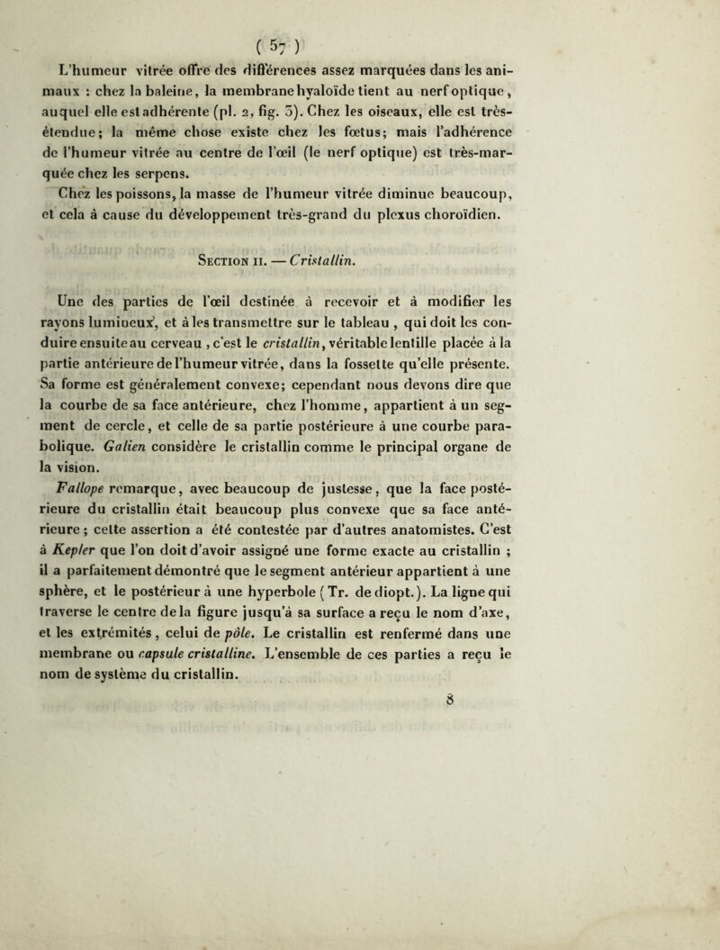L’humeur vitrée offre des différences assez marquées dans les ani- maux : chez la baleine, la membrane hyaloïde tient au nerf optique, auquel elle est adhérente (pl. 2, fig. 3). Chez les oiseaux, elle est très- étendue; la même chose existe chez les foetus; mais l’adhérence de l’humeur vitrée au centre de l’œil (le nerf optique) est très-mar- quée chez les serpcns. Chez les poissons, la masse de l’humeur vitrée diminue beaucoup, et cela à cause du développement très-grand du plexus choroïdien. Section ii. — Cristallin. Une des parties de l’œil destinée à recevoir et à modifier les rayons lumineux’, et aies transmettre sur le tableau , qui doit les con- duire ensuiteau cerveau , c’est le crts/fl/Zt/j, véritable lentille placée à la partie antérieure de l’humeur vitrée, dans la fossette qu’elle présente. Sa forme est généralement convexe; cependant nous devons dire que la courbe de sa face antérieure, chez l’homme, appartient à un seg- ment de cercle, et celle de sa partie postérieure à une courbe para- bolique. Galien considère le cristallin comme le principal organe de la vision. Fallope remarque, avec beaucoup de justesse, que la face posté- rieure du cristallin était beaucoup plus convexe que sa face anté- rieure ; cette assertion a été contestée par d’autres anatomistes. C’est à Kepler que l’on doit d’avoir assigné une forme exacte au cristallin ; il a parfaitement démontré que le segment antérieur appartient à une sphère, et le postérieur à une hyperbole ( Tr. dediopt.). La ligne qui traverse le centre delà figure jusqu’à sa surface a reçu le nom d’axe, et les extrémités, celui de pôle. Le cristallin est renfermé dans une membrane ou capsule cristalline. L’ensemble de ces parties a reçu îe nom de système du cristallin. a
