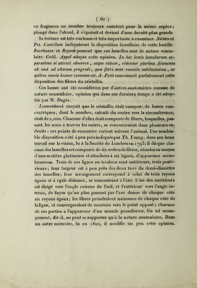 en fragmens en nombre toujours constant pour la même espèce; plongé dans l’alcool, il s’épaissit et devient d’une densité plus grande Sa texture est très-curieuse et très-importante à examiner. Sténonet Pet. Castellum indiquèrent la disposition lamellaire de cette lentille Boerhaave et /JujscA pensent que ces lamelles sont de nature vascu- laire. Giiill. Appel adopte celte opinion. In hûc lentis lamellarum se- paratione si attente observes , atque videas j videniur plurima filamenta ab unâ ad alteram progredi, quæ forte sunt vascula sublimissinm , ex quibus omnis humor excussus est. A. connaissait parfaitement cette disposition des fibres du cristallin. Ces lames ont été considérées par d’autres anatomistes comme de nature musculaire, opinion qui dans ces dernier^ temps a été adop- tée par M. Dugès. Leuwenhoeck croyait que le cristallin était composé de lames con- centriques, dont le nombre, calculé du centre vers la circonférence, était de 2,000. Chacune d’elles était composée de fibres, lesquelles, pas- sant les unes à travers les autres, se renconlraient dans plusieurs en- droits : ces points de rencontre varient suivant l’animal. Une sembla- ble disposition a été à peu près indiquée par Th. Young^ dans son beau travail sur la vision, lu à la Société de Londres en i793;il ditque cha- cune des lamelles est composée de six ordresde fibres, réunicsau moyen d’une matière glutineuse et attachées à six lignes, d’apparence mem- braneuse. Trois de ces lignes ou tendons sont antérieurs, trois posté- rieurs ; leur largeur est à peu près des deux tiers du demi-diamètre des lamelles; leur arrangement correspond à celui de trois rayons égaux et à égale distance, se rencontrant à l’axe. L’un des antérieurs est dirigé vers l’angle externe de l’oeil, et l’extérieur vers l’angle in- terne, de façon qu’un plan passant par l’axe donne de chaque côté six rayons égaux; les fibres prendraient naissance de chaque côté de laligne, et convergeraient de nouveau vers le point opposé ; chacune de ces parties a l’apparence d’un muscle penniforme. Un tel arran- gement, dit-il, ne peut se rapporter qu’à la nature musculaire. Dans un autre mémoire, lu en 1800, il modifie un peu cette opinion.