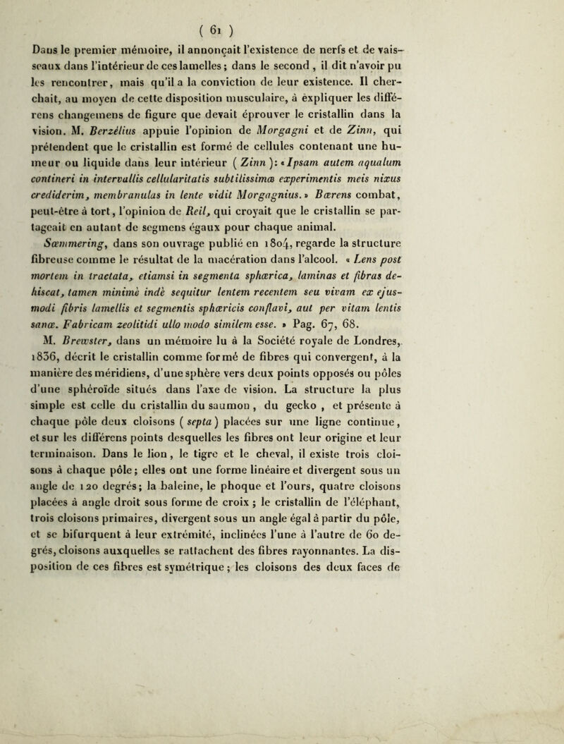 Daus le premier mémoire, il annonçait l’existence de nerfs et de vais- seaux dans l’intérieur de ces lamelles; dans le second , il dit n’avoir pu les rencontrer, mais qu’il a la conviction de leur existence. Il cher- chait, au moyen de cette disposition musculaire, à èxpliquer les difFé- rens changeinens de figure que devait éprouver le cristallin dans la vision. M. Berzélius appuie l’opinion de Morgagni et de Zinn, qui prétendent que le cristallin est formé de cellules contenant une hu- meur ou liquide dans leur intérieur ( Zinn ): tlpsani auiem aqualum contineri in intervallis cellularitatis sublilissimæ experimentis meis nixus crediderimJ membranulas in lente vidit Morgagnius.r» Bcerens combat, peut-être à tort, l’opinion de Reil, qui croyait que le cristallin se par- tageait en autant de segmens égaux pour chaque animal. Sœnimering, dans son ouvrage publié en i8o4, regarde la structure fibreuse comme le résultat de la macération dans l’alcool, a Lens post mortem in tractata, etiamsi in segmenta sphærica, laminas et fibras de- hiscat, tamen minime ind'e sequitur lentem recentem seu vivam ex ejus- modi fibris lamellis et segmentis sphæricis conflavi, aut per vitam lentis sanœ. Fabricam zeolitidi ullomodo similem esse. » Pag. 67, 68. M. Brewster, dans un mémoire lu à la Société royale de Londres, i836, décrit le cristallin comme formé de fibres qui convergent, à la manière des méridiens, d’une sphère vers deux points opposés ou pôles d’une sphéroïde situés dans l’axe de vision. La structure la plus simple est celle du cristallin du saumon , du gecko , et présente à chaque pôle deux cloisons [septa) placées sur une ligne continue, et sur les diflférens points desquelles les fibres ont leur origine et leur terminaison. Dans le lion, le tigre et le cheval, il existe trois cloi- sons à chaque pôle; elles ont une forme linéaire et divergent sous un angle do 120 degrés; la baleine, le phoque et Tours, quatre cloisons placées à angle droit sous forme de croix ; le cristallin de l’éléphant, trois cloisons primaires, divergent sous un angle égal à partir du pôle, et SC bifurquent à leur extrémité, inclinées Tune à l’autre de 60 de- grés, cloisons auxquelles se rattachent des fibres rayonnantes. La dis- position de ces fibres est symétrique ; les cloisons des deux faces de
