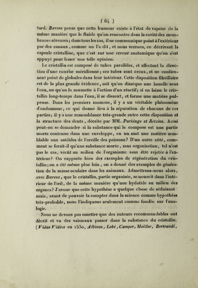 tard. Bærens pense que cette humeur existe à l’état de vapeur de la même manière que le fluide qu’on rencontre dans la cavité des mem- branes séreuses ; dans tous les cas, il ne communique point à l’extérieur par des canaux , comme on l’a dit, et nous verrons, en décrivant la capsule cristalline, que c’est sur une erreur anatomique qu’on s’est appuyé pour baser une telle opinion. Le cristallin est composé de tubes parallèles, et alOfectant la direc- tion d’une courbe méridienne; ces tubes sont creux, et ne contien- nent point de globules dans leur intérieur. Cette disposition fîbrillaire est de la plus grande évidence, soit qu’on dissèque une lamelle sous l’eau, ou qu’on la soumette à l’action d’un réactif; si on laisse le cris- tallin long-temps dans l’eau, il se dissout, et forme une matière pul- peuse. Dans les premiers momens, il y a un véritable phénomène d’endosmose, ce qui donne lieu à la séparation de chacune de ces parties; il y a une ressemblance très-grande entre cette disposition et la structure des dents , décrite par MM. Purkinge et Retzius. Aussi peut-on se demander si la substance qui le compose est une partie morte contenue dans une enveloppe, en un mot une matière sem- blable aux ostéides de l’oreille des poissons? D’un autre côté, com- ment se ferait-il qu’une substance morte, sans organisation, tel n’est pas le cas, vécût au milieu de l’organisme sans être rejetée ê l’ex- térieur? On rapporte bien des exemples de régénération du cris- tallin; on a été même plus loin , on a donné des exemples de généra- tion de la masse oculaire dans les animaux. Admettrons-nous alors, avec Bærens 3 que le cristallin, partie organisée, se nourrit dans l’inté- rieur de l’œil, de la même manière qu’une hydatide au milieu des organes? J’avoue que cette hypothèse a quelque chose de séduisant mais, avant de pouvoir la compter dans la science comme hypothèse très-probable, nous l’indiquons seulement comme fondée sur l’ana- logie. Nous ne devons pas omettre que des auteurs recommandables ont décrit et vu des vaisseaux passer dans la substance du cristallin. [Vidas Vidius en A Ibinus, Lobé ^ Camper, Moe lier, Bertrandi,