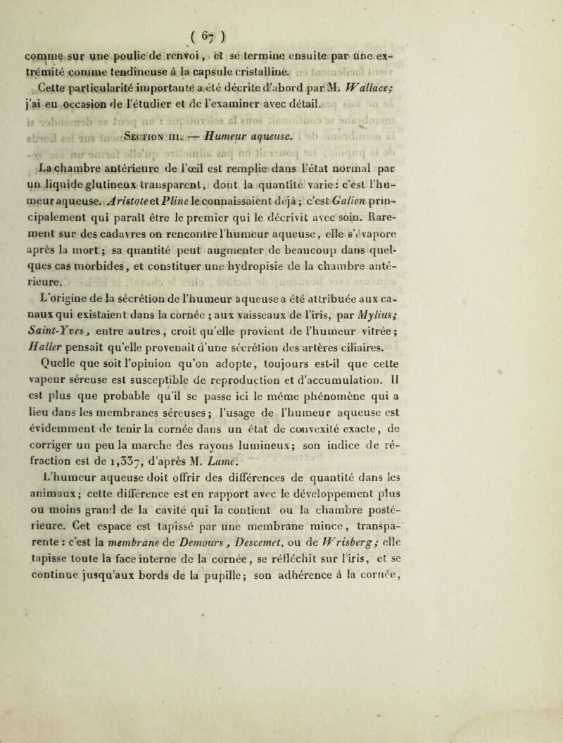 ( ^7 ) comme sur une poulie de renvoi, et se termine ensuite par une ex- trémité comme tendineuse à la capsule cristalline. Cette particularité iinportauié a été décrite d’abord par M. Wallace; j’ai eu occasion de l’étudier et de l’examiner avec détail. Section III. :—Humeur aqueuse. ». '! ' , La chambre antérieure de l’œil est remplie dans l’état normal par un liquideglutineux transparent, dont la quantité varie: c’est l’hu- meur aqueuse. .^ri'sïet^etP/irje le connaissaient déjà ; c est Galien prin- cipalement qui paraît être le premier qui le décrivit avec soin. Rare- ment sur des cadavres on rencontre l’humeur aqueuse, elle s’évapore après la mort ; sa quantité peut augmenter de beaucoup dans quel- ques cas morbides, et constituer une hydropisie de la chambre anté- rieure. L’origine de la sécrétion de l’humeur aqueuse a été attribuée aux ca- naux qui existaient dans la cornée ; aux vaisseaux de l’iris, par Mylius; Saint-Yves J entre autres, croit qu’elle provient de l’humeur vitrée; Haller pensait qu’elle provenait d’une sécrétion des artères ciliaires. Quelle que soit l’opinion qu’on adopte, toujours est-il que cette vapeur séreuse est susceptible de reproduction et d’accumulation. Il est plus que probable qu’il se passe ici le même phénomène qui a lieu dans les membranes séreuses ; l’usage de l’humeur aqueuse est évidemment de tenir la cornée dans un état de co«ivexité exacte, de corriger un peu la marche des rayons lumineux; son indice de ré- fraction est de 1,337, d’après M. Lamé. L’humeur aqueuse doit offrir des différences de quantité dans les animaux; celte différence est en rapport avec le développement plus ou moins grand de la cavité qui la contient ou la chambre posté- rieure. Cet espace est tapissé par une membrane mince, transpa- rente : c’est la membrane de Demours , Descemet, ou de Wrisberg ; elle tapisse toute la face interne de la cornée, se réfléchit sur l'iris, et se continue jusqu’aux bords de la pupille; son adhérence à la cornée,