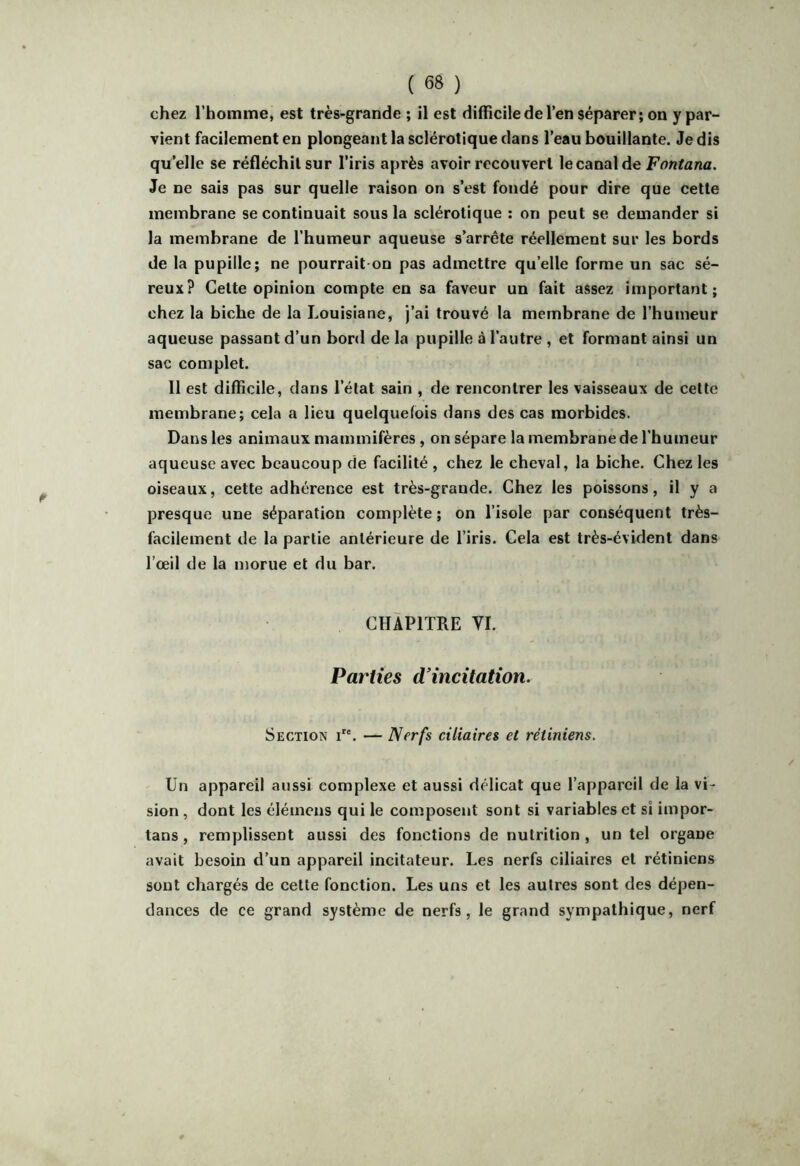 chez l’homme, est très-grande ; il est difficile de l’en séparer; on y par- vient facilement en plongeant la sclérotique dans l’eau bouillante. Je dis qu’elle se réfléchit sur l’iris après avoir recouvert lecanalde Je ne sais pas sur quelle raison on s’est fondé pour dire que cette membrane se continuait sous la sclérotique : on peut se demander si la membrane de l’humeur aqueuse s’arrête réellement sur les bords de la pupille; ne pourrait-on pas admettre qu’elle forme un sac sé- reux? Cette opinion compte en sa faveur un fait assez important; chez la biche de la Louisiane, j’ai trouvé la membrane de l’humeur aqueuse passant d’un bord de la pupille à l’autre , et formant ainsi un sac complet. Il est difficile, dans l’état sain , de rencontrer les vaisseaux de cette membrane; cela a lieu quelquefois dans des cas morbides. Dans les animaux mammifères , on sépare la membrane de l'humeur aqueuse avec beaucoup de facilité , chez le cheval, la biche. Chez les oiseaux, cette adhérence est très-grande. Chez les poissons, il y a presque une séparation complète ; on l’isole par conséquent très- facilement de la partie antérieure de l’iris. Cela est très-évident dans l’œil de la morue et du bar. CHAPITRE VI. Parties d'incitation. Section i. — Nerfs ciliaires et rétiniens. Un appareil aussi complexe et aussi délicat que l’appareil de la vi- sion , dont les éléinens qui le composent sont si variables et si impor- tans , remplissent aussi des fonctions de nutrition , un tel organe avait besoin d’un appareil incitaleur. Les nerfs ciliaires et rétiniens sont chargés de cette fonction. Les uns et les autres sont des dépen- dances de ce grand système de nerfs, le grand sympathique, nerf