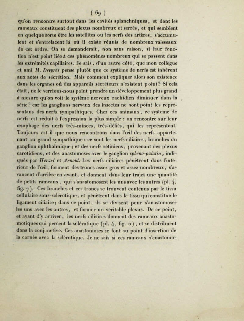 qu’on rencontre surtout dans les cavités splanchniques, et dont les rameaux constituent des plexus nombreux et serrés, et qui semblent en quelque sorte être les satellites ou les nerfs des artères, s’accumu- lent et s’entrelacent là où il existe réunis de nombreux vaisseaux de cet ordre. On se demanderait, non sans raison, si leur fonc- tion n’est point liée à ces phénomènes nombreux qui se passent dans les extrémités capillaires. Je sais , d’un autre côté, que mon collègue et ami M. Després pense plutôt que ce système de nerfs est Inhérent aux actes de sécrétion. Mais comment expliquer alors son existence dans les organes où des appareils sécréteurs n’existent point? Si cela était, ne le verrions-nous point prendre un développement plus grand à mesure qu’on voit le système nerveux rachidien diminuer dans la série? car les ganglions nerveux des insectes ne sont point les repré- sentans des nerfs sympathiques. Chez ces animaux, ce système de nerfs est réduit à l’expression la plus simple ; on rencontre sur leur œsophage des nerfs très-minces, très-déliés, qui les représentent. Toujours est-il que nous rencontrons dans l’œil des nerfs apparte- nant au grand sympathique : ce sont les nerfs ciliaires, branches du ganglion ophthalmique; et des nerfs rétiniens, provenant des plexus carotidiens, et des anastomoses avec le ganglion sphéno-palatin ^ indi- qués par Herzel et Arnold. Les nerfs ciliaires pénètrent dans l’inté- rieur de l’œil, forment des troncs assez gros et assez nombreux, s’a- vancent d’arrière en avant, et donnent dans leur trajet une quantité de j)etits rameaux, qui s’anastomosent les uns avec les autres (pl. fig. 7). Ces branches et ces troncs se trouvent contenus par le tissu cellulaire sous-sclérotique, et pénètrent dans le tissu qui constitue le ligament ciliaire; dans ce point, ils se divisent pour s’anastomoser les uns avec les antres, et former un véritable plexus. De ce point, et avant d’y arriver, les nerfs ciliaires donnent des rameaux anasto- motiques qui percent la sclérotique (pl. 4, fig- o ) , et se distribuent dans la conjonctive. Ces anastomoses se font au point d’insertion de la cornée avec la sclérotique. Je ne sais si ces rameaux s’anastomo-