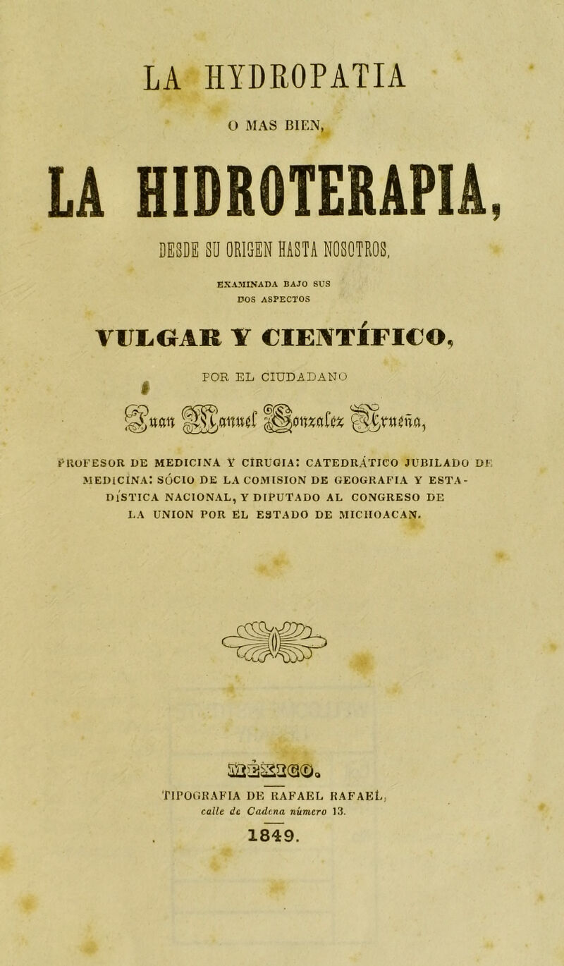 O MAS BIEN, LA HIDROTERAPIA, DESDE SU ORIGEN HASTA NOSOTROS, EXAMINADA BAJO SUS DOS ASPECTOS VIIXCrAR Y CIENTÍFICO, POR EL CIUDADANO PROFESOR DE MEDICINA Y CIRUGIA! CATEDRÁTICO JUBILADO DE MEDICINA: SOCIO DE LA COMISION DE GEOGRAFIA Y ESTA- DÍSTICA NACIONAL, Y DIPUTADO AL CONGRESO DE LA UNION POR EL ESTADO DE MICIIOACAN. TIPOGRAFIA DE RAFAEL RAFAEl- calle de Cadena número 13. 1849