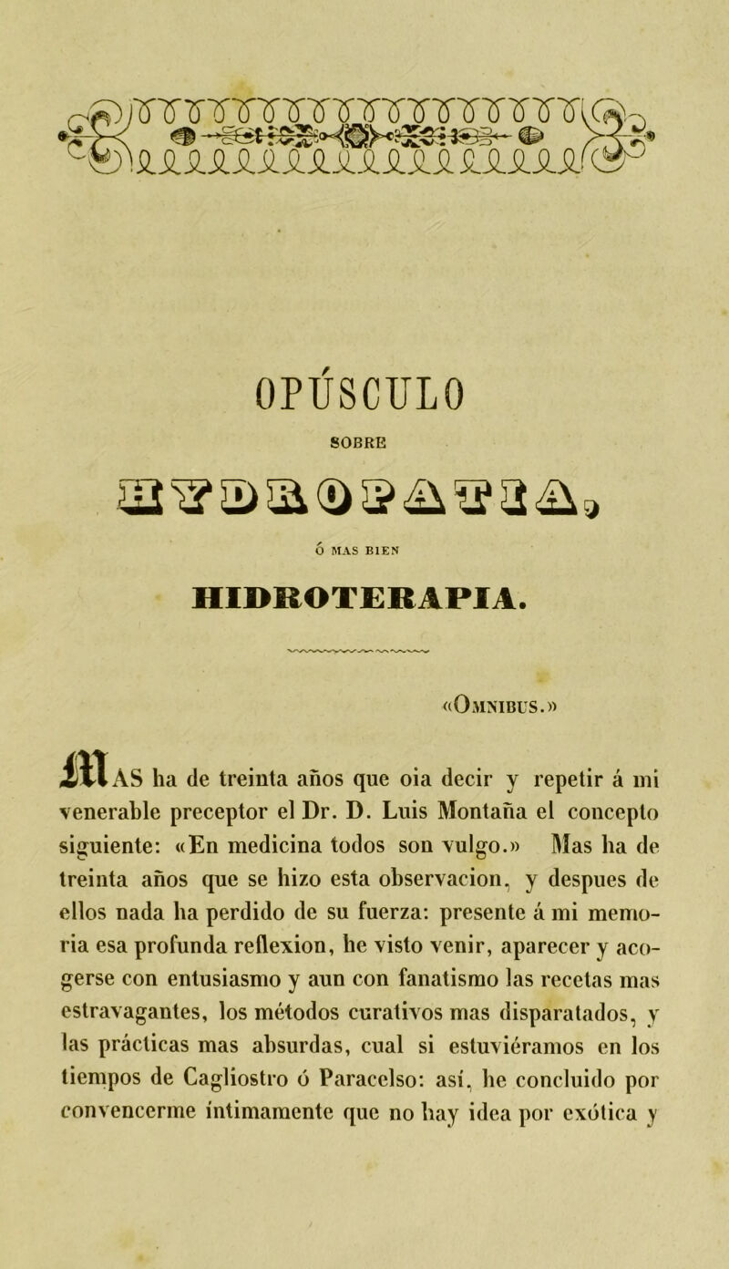 OPÚSCULO SOBRE Ó MAS BIEN HIDROTERAPIA. «Omnibus.» JIIaS ha de treinta años que oia decir y repetir á mi venerable preceptor el Dr. D. Luis Montaña el concepto siguiente: «En medicina todos son vulgo.» Mas ha de treinta años que se hizo esta observación, y después de ellos nada ha perdido de su fuerza: presente á mi memo- ria esa profunda reflexión, he visto venir, aparecer y aco- gerse con entusiasmo y aun con fanatismo las recelas mas estravagantes, los métodos curativos mas disparatados, y las prácticas mas absurdas, cual si estuviéramos en los tiempos de Cagliostro ó Paracelso: así, he concluido por convencerme íntimamente que no hay idea por exótica y