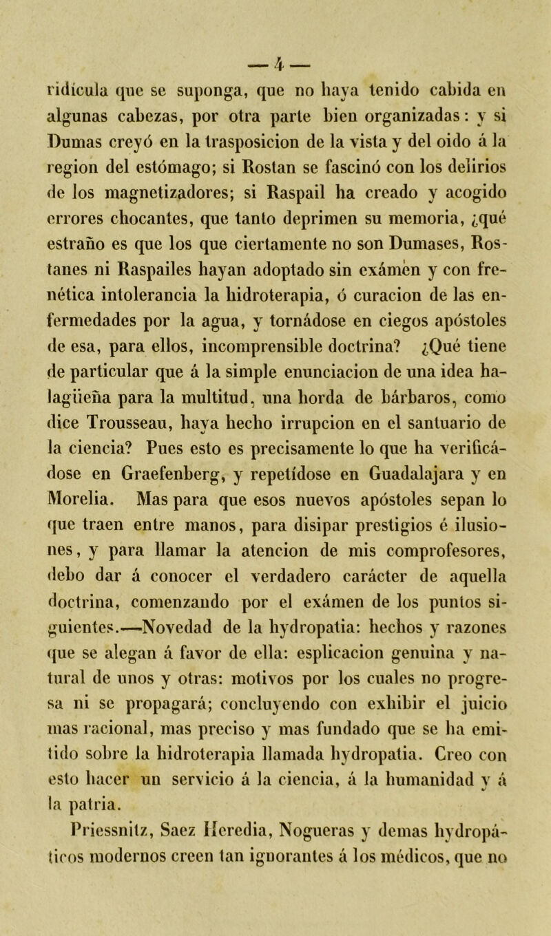 ridicula que se suponga, que no haya tenido cabida en algunas cabezas, por otra parle bien organizadas: y si Dumas creyó en la trasposición de la vista y del oido á la región del estómago; si Rostan se fascinó con los delirios de los magnetizadores; si Raspail ha creado y acogido errores chocantes, que tanto deprimen su memoria, ¿qué estraño es que los que ciertamente no son Dumases, Ros- tanes ni Raspailes hayan adoptado sin exámén y con fre- nética intolerancia la hidroterapia, ó curación de las en- fermedades por la agua, y tornádose en ciegos apóstoles de esa, para ellos, incomprensible doctrina? ¿Qué tiene de particular que á la simple enunciación de una idea ha- lagüeña para la multitud, una horda de bárbaros, corno dice Trousseau, haya hecho irrupción en el santuario de la ciencia? Pues esto es precisamente lo que ha verificá- dose en Graefenberg, y repelídose en Guadalajara y en Morelia. Mas para que esos nuevos apóstoles sepan lo (fue traen entre manos, para disipar prestigios é ilusio- nes, y para llamar la atención de mis comprofesores, debo dar á conocer el verdadero carácter de aquella doctrina, comenzando por el exámen de los puntos si- guientes.—Novedad de la hydropatia: hechos y razones que se alegan á favor de ella: esplicacion genuina y na- tural de unos y otras: motivos por los cuales no progre- sa ni se propagará; concluyendo con exhibir el juicio mas racional, mas preciso y mas fundado que se ha emi- tido sobre la hidroterapia llamada hydropatia. Creo con esto hacer un servicio á la ciencia, á la humanidad y á la patria. Priessnitz, Saez Iferedia, Nogueras y demas hydropá- ticos modernos creen tan ignorantes á los médicos, que no