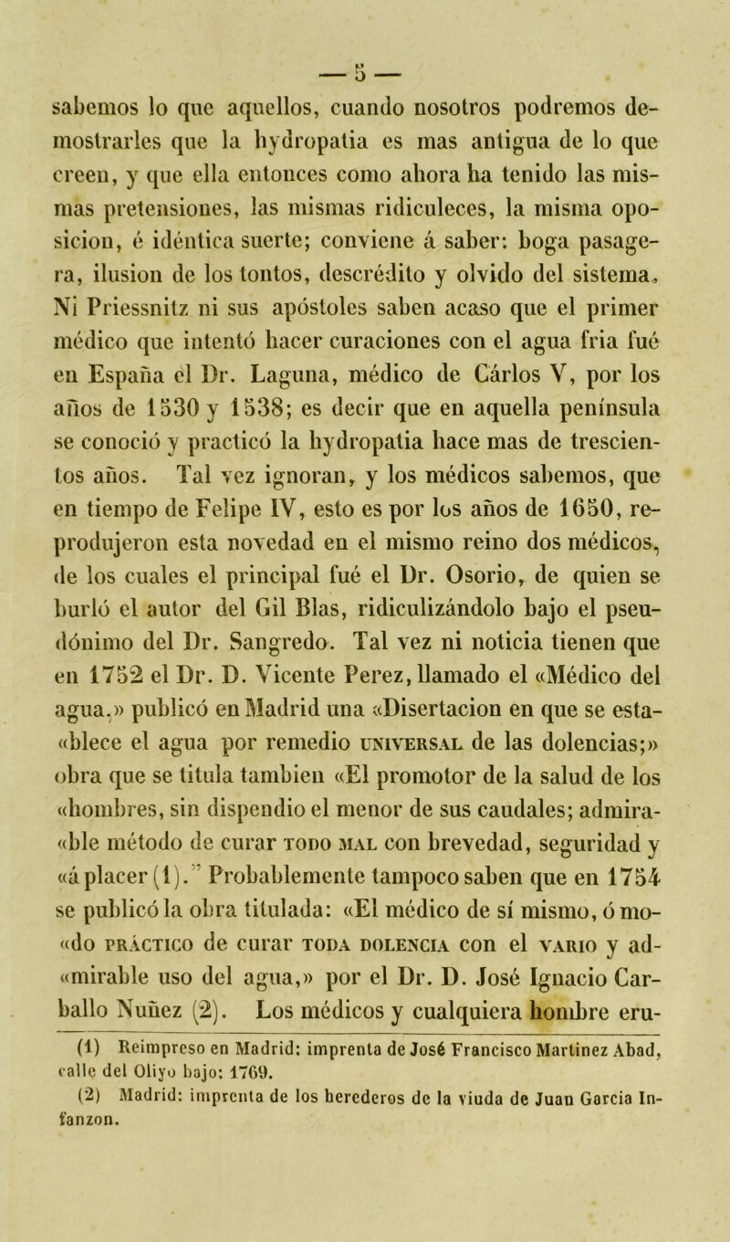 sabemos lo que aquellos, cuando nosotros podremos de- mostrarles que la hydropatia es mas antigua de lo que creen, y que ella entonces como ahora lia tenido las mis- mas pretensiones, las mismas ridiculeces, la misma opo- sición, é idéntica suerte; conviene á saber: boga pasage- ra, ilusión de los tontos, descrédito y olvido del sistema. Ni Priessnitz ni sus apóstoles saben acaso que el primer médico que intentó hacer curaciones con el agua fria fué en España el Dr. Laguna, médico de Carlos V, por los años de 1530 y 1538; es decir que en aquella península se conoció y practicó la hydropatia hace mas de trescien- tos años. Tal vez ignoran, y los médicos sabemos, que en tiempo de Felipe IV, esto es por los años de 1650, re- produjeron esta novedad en el mismo reino dos médicos, de los cuales el principal fué el Dr. Osorio, de quien se hurló el autor del Gil Blas, ridiculizándolo bajo el pseu- dónimo del Dr. Sangredo. Tal vez ni noticia tienen que en 1752 el Dr. D. Vicente Perez, llamado el «Médico del agua. » publicó en Madrid una «Disertación en que se esta- «blece el agua por remedio universal de las dolencias;» obra que se titula también «El promotor de la salud de los «hombres, sin dispendio el menor de sus caudales; admira- «ble método de curar todo mal con brevedad, seguridad y «á placer (1). Probablemente tampoco saben que en 1754 se publicó la obra titulada: «El médico de sí mismo, ó mo- «do práctico de curar toda dolencia con el vario y ad- «mirable uso del agua,» por el Dr. D. José Ignacio Car- bailo Nuüez (2). Los médicos y cualquiera hombre eru- (1) Reimpreso en Madrid: imprenta de José Francisco Martínez Abad, calle del Oliyo bajo: 1769. (2) Madrid: imprenta de los herederos de la viuda de Juan García In- fanzón.