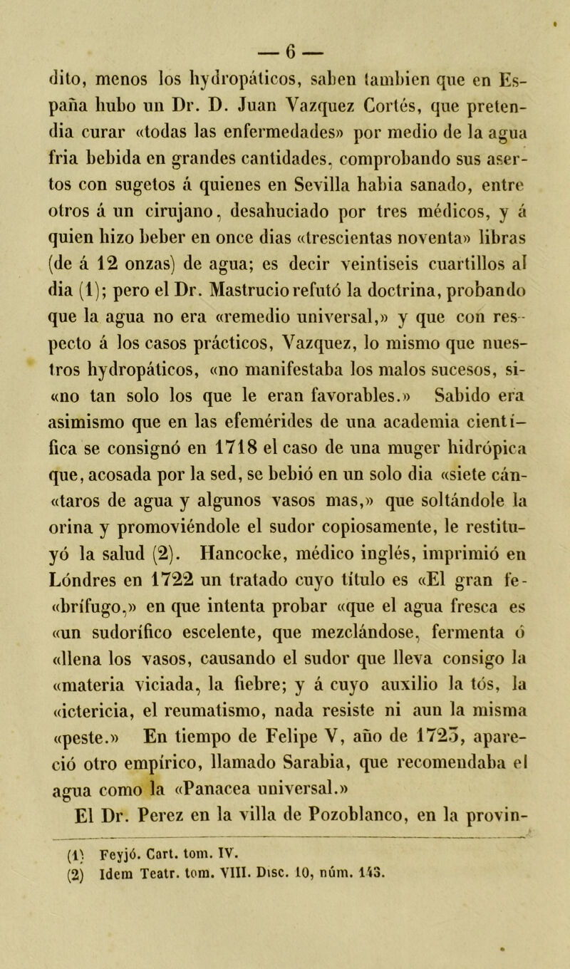 dito, menos los hydropáticos, saben también que en Es- paña hubo un Dr. D. Juan Vázquez Cortés, que preten- día curar «todas las enfermedades» por medio de la agua fria bebida en grandes cantidades, comprobando sus aser- tos con sugetos á quienes en Sevilla habia sanado, entre otros á un cirujano, desahuciado por tres médicos, y á quien hizo beber en once dias «trescientas noventa» libras (de á 12 onzas) de agua; es decir veintiséis cuartillos al dia (1); pero el Dr. Mastruciorefutó la doctrina, probando que la agua no era «remedio universal,» y que con res pccto á los casos prácticos, Vázquez, lo mismo que nues- tros hydropáticos, «no manifestaba los malos sucesos, si- «no tan solo los que le eran favorables.» Sabido era asimismo que en las efemérides de una academia cientí- fica se consignó en 1718 el caso de una muger hidrópica que, acosada por la sed, se bebió en un solo dia «siete cán- «taros de agua y algunos vasos mas,» que soltándole la orina y promoviéndole el sudor copiosamente, le restitu- yó la salud (2). Hancocke, médico inglés, imprimió en Londres en 1722 un tratado cuyo título es «El gran fe- «brífugo,» en que intenta probar «que el agua fresca es «un sudorífico escelente, que mezclándose, fermenta ó «llena los vasos, causando el sudor que lleva consigo la «materia viciada, la fiebre; y á cuyo auxilio la tós, la «ictericia, el reumatismo, nada resiste ni aun la misma «peste.» En tiempo de Felipe V, ano de 1723, apare- ció otro empírico, llamado Sarabia, que recomendaba el agua como la «Panacea universal.» El Dr. Perez en la villa de Pozoblanco, en la provin- (1^ Feyjó. Cart. tom. IV.