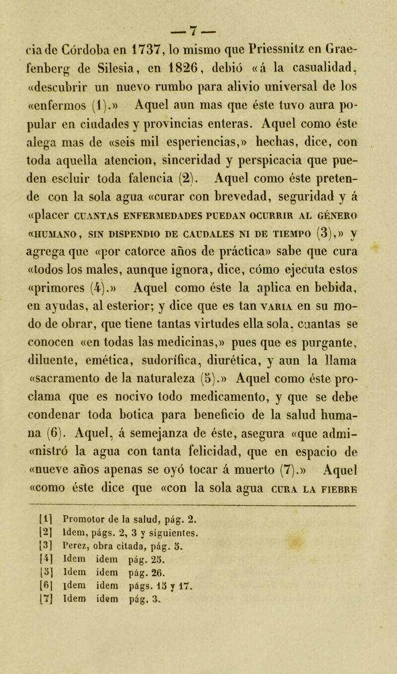 cía de Córdoba en 1737, lo mismo que Priessnitz en Grae- fenberg de Silesia, en 1826, debió «á la casualidad, «descubrir un nuevo rumbo para alivio universal de los «enfermos (1).» Aquel aun mas que éste tuvo aura po- pular en ciudades y provincias enteras. Aquel como éste alega mas de «seis mil esperiencias,» hechas, dice, con toda aquella atención, sinceridad y perspicacia que pue- den escluir toda falencia (2). Aquel como éste preten- de con la sola agua «curar con brevedad, seguridad y á «placer cuantas enfermedades puedan ocurrir al género «HUMANO, SIN DISPENDIO DE CAUDALES NI DE TIEMPO (3),» V agrega que «por catorce años de práctica» sabe que cura «todos los males, aunque ignora, dice, cómo ejecuta estos «primores (4).» Aquel como éste la aplica en bebida, en ayudas, al esterior; y dice que es tan varia en su mo- do de obrar, que tiene tantas virtudes ella sola, cuantas se conocen «en todas las medicinas,» pues que es purgante, diluente, emética, sudorífica, diurética, y aun la llama «sacramento de la naturaleza (5).» Aquel como éste pro- clama que es nocivo todo medicamento, y que se debe condenar toda botica para beneficio de la salud huma- na (6). Aquel, á semejanza de éste, asegura «que admi- «nistró la agua con tanta felicidad, que en espacio de «nueve años apenas se oyó tocar á muerto (7).» Aquel «como éste dice que «con la sola agua cura la fierre |1] Promotor de la salud, pág. 2. [2] Idem, págs. 2, 3 y siguientes. [3] Pérez, obra citada, pág. 5. [4] Idem idem pág. 25. [3¡ Idem idem pág. 26. [6] ídem idem págs. 15 y 17.