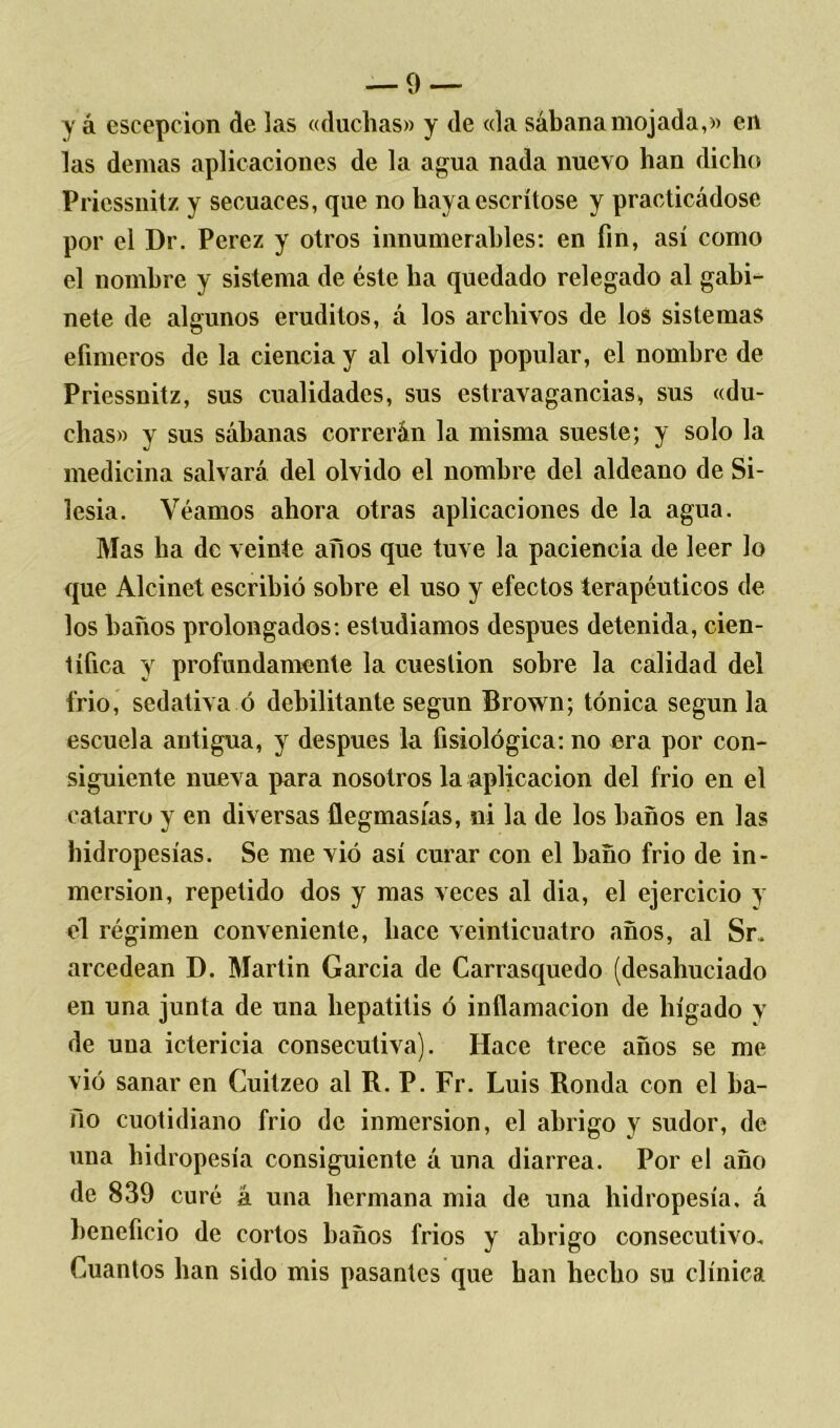 y á escepcion de las «duchas» y de «la sábana mojada,» en las demas aplicaciones de la agua nada nuevo han dicho Priessnitz y secuaces, que no hayacscrítose y practicádose por el Dr. Perez y otros innumerables: en fin, así como el nombre y sistema de éste ha quedado relegado al gabi- nete de algunos eruditos, á los archivos de los sistemas efímeros de la ciencia y al olvido popular, el nombre de Priessnitz, sus cualidades, sus estravagancias, sus «du- chas» y sus sábanas correrán la misma sueste; y solo la medicina salvará del olvido el nombre del aldeano de Si- lesia. Veamos ahora otras aplicaciones de la agua. Mas ha de veinte años que tuve la paciencia de leer lo que Alcinet escribió sobre el uso y efectos terapéuticos de los baños prolongados: estudiamos después detenida, cien- tífica y profundamente la cuestión sobre la calidad del frió, sedativa ó debilitante según Brown; tónica según la escuela antigua, y después la fisiológica: no era por con- siguiente nueva para nosotros la aplicación del frió en el catarro y en diversas flegmasías, ni la de los baños en las hidropesías. Se me vió así curar con el baño frió de in- mersión, repetido dos y mas veces al dia, el ejercicio y el régimen conveniente, hace veinticuatro años, al Sr. arcedean D. Martin García de Carrasquedo (desahuciado en una junta de una hepatitis ó inflamación de hígado y de una ictericia consecutiva). Hace trece años se me vió sanar en Cuilzeo al R. P. Fr. Luis Ronda con el ba- ño cuotidiano frió de inmersión, el abrigo y sudor, de una hidropesía consiguiente á una diarrea. Por el año de 839 curé á una hermana mia de una hidropesía, á beneficio de cortos baños fríos y abrigo consecutivo. Cuantos han sido mis pasantes que han hecho su clínica