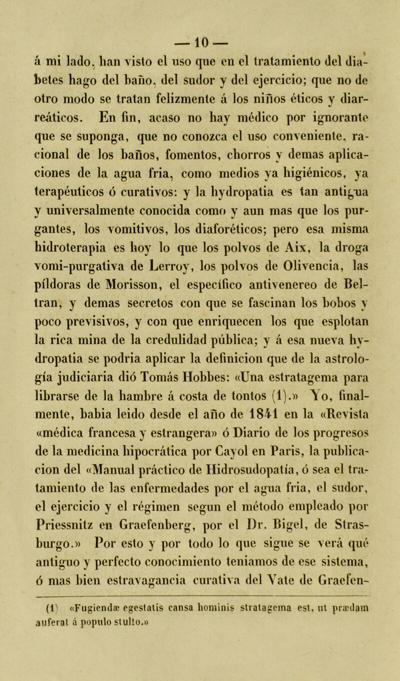 á mi lado, lian visto el uso que en el tratamiento del dia- betes hago del baño, del sudor y del ejercicio; que no de otro modo se tratan felizmente á los niños éticos y diar- reáticos. En fin, acaso no hay médico por ignorante que se suponga, que no conozca el uso conveniente, ra- cional de los baños, fomentos, chorros y demas aplica- ciones de la agua fria, como medios ya higiénicos, ya terapéuticos ó curativos: y la hydropatia es tan antigua y universalmente conocida como y aun mas que los pur- gantes, los vomitivos, los diaforéticos; pero esa misma hidroterapia es hoy lo que los polvos de Aix, la droga vomi-purgativa de Lerroy, los polvos de Olivencia, las píldoras de Morisson, el especifico antivenereo de Bel- tran, y demas secretos con que se fascinan los bobos y poco previsivos, y con que enriquecen los que esplotan la rica mina de la credulidad pública; y á esa nueva hy- dropatia se podria aplicar la definición que de la astrolo- gía judiciaria dio Tomás Hobbes: «Una estratagema para librarse de la hambre á costa de tontos (1).» A o, final- mente, había leído desde el año de 1841 en la «Revista «médica francesa y estrangera» ó Diario de los progresos de la medicina hipocrática por Cayol en París, la publica- ción del «Manual práctico de Hidrosudopatía, ó sea el tra- tamiento de las enfermedades por el agua fria, el sudor, el ejercicio y el régimen según el método empleado por Priessnitz en Graefenbcrg, por el Dr. Bigel, de Stras- burgo.» Por esto y por todo lo que sigue se verá qué antiguo y perfecto conocimiento teníamos de ese sistema, ó mas bien estravagancia curativa del Yate de Gracfen- (1) «Fugiend» egestatis cansa liominis stratagema est. ut prxdam auferat á populo stulto.»