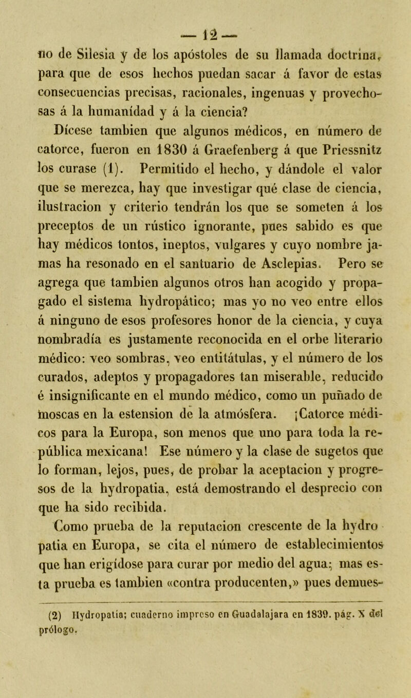 no de Silesia y de los apóstoles de su llamada doctrinar para que de esos hechos puedan sacar á favor de estas consecuencias precisas, racionales, ingenuas y provecho- sas á la humanidad y á la ciencia? Dícese también que algunos médicos, en número de catorce, fueron en 1830 á Graefenberg á que Priessnitz los curase (1). Permitido el hecho, y dándole el valor que se merezca, hay que investigar qué clase de ciencia, ilustración y criterio tendrán los que se someten á los preceptos de un rústico ignorante, pues sabido es (pie hay médicos tontos, ineptos, vulgares y cuyo nombre ja- mas ha resonado en el santuario de Asclepias. Pero se agrega que también algunos otros han acogido y propa- gado el sistema hydropático; mas yo no veo entre ellos á ninguno de esos profesores honor de la ciencia, y cuya nombradla es justamente reconocida en el orbe literario médico: veo sombras, veo entitátulas, y el número de los curados, adeptos y propagadores tan miserable, reducido é insignificante en el mundo médico, como un puñado de inoscas en la estension de la atmósfera. ¡Catorce médi- cos para la Europa, son menos que uno para toda la re- pública mexicana! Ese número y la clase de sugetos que lo forman, lejos, pues, de probar la aceptación y progre- sos de la hydropatia, está demostrando el desprecio con que ha sido recibida. Como prueba de la reputación crescente de la hydro patia en Europa, se cita el número de establecimientos que han erigídose para curar por medio del agua; mas es- ta prueba es también «contra producenten,» pues demues- (2) Hydropatia; cuaderno impreso en Guadalajara en 1839. pág. X del prólogo.