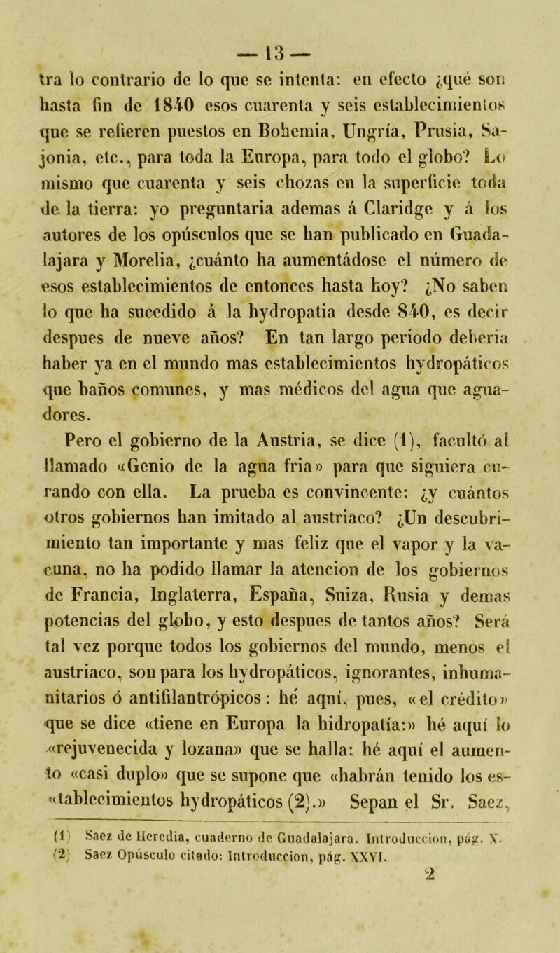 Ira lo contrario de lo que se intenta: en efecto ¿qué son hasta fin de 1810 esos cuarenta y seis establecimientos que se refieren puestos en Bohemia, Ungría, Prusia, Sa- jorna, etc., para toda la Europa, para todo el globo? Lo mismo que cuarenta y seis chozas en la superficie toda de la tierra: yo preguntaría ademas á Claridge y á los autores de los opúsculos que se han publicado en Guada- lajara y Morelia, ¿cuánto ha aumentádose el número de esos establecimientos de entonces hasta hoy? ¿No saben lo que ha sucedido á la hydropatia desde 810, es decir después de nueve años? En tan largo periodo debería haber ya en el mundo mas establecimientos hydropáticos que baños comunes, y mas médicos del agua que agua- dores. Pero el gobierno de la Austria, se dice (1), facultó al llamado «Genio de la agua fria» para que siguiera cu- rando con ella. La prueba es convincente: ¿y cuántos otros gobiernos han imitado al austríaco? ¿Un descubri- miento tan importante y mas feliz que el vapor y la va- cuna, no ha podido llamar la atención de los gobiernos de Francia, Inglaterra, España, Suiza, Rusia y demas potencias del globo, y esto después de tantos años? Será tal vez porque todos los gobiernos del mundo, menos el austríaco, son para los hydropáticos, ignorantes, inhuma- nitarios ó antifilantrópicos: he aquí, pues, «el crédito» que se dice «tiene en Europa la hidropatía:» hé aquí lo «rejuvenecida y lozana» que se halla: hé aquí el aumen- to «casi duplo» que se supone que «habrán tenido los es- tablecimientos hydropáticos (2).» Sepan el Sr. Sacz, (1) Saez de llercdia, cuaderno de Guadalajara. Introducción, pú^r. V. (2) Sacz Opúsculo citado: Introducción, pág. XXVI.