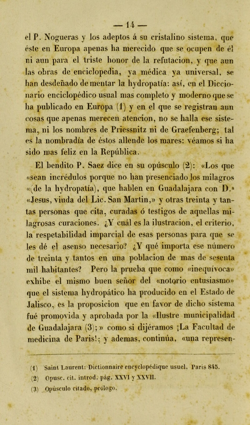 el P. Nogueras y los adeptos á su cristalino sistema, que éste en Europa apenas ha merecido que se ocupen de él ni aun para el triste honor de la refutación, y que aun las obras de enciclopedia, ya médica ya universal, se han desdeñado dementar la hydropatía: así, en el Diccio- nario enciclopédico usual mas completo y moderno que se ha publicado en Europa (1) y en el que se registran aun cosas que apenas merecen atención, no se halla ese siste- ma, ni los nombres de Priessnitz ni de Graefenberg; tal es la nombradla de éstos allende los mares: véamos si ha sido mas feliz en la República. El bendito P. Saez dice en su opúsculo (2): «Los que «sean incrédulos porque no han presenciado los milagros «\)de la hydropatía), que hablen en Guadalajara con D.a «Jesús, viuda del Lie. San Martin,» y otras treinta y tan- tas personas que cita, curadas ó testigos de aquellas mi- lagrosas curaciones. ¿Y cuál es la ilustración, el criterio, la respetabilidad imparcial de esas personas para que se les dé el asenso necesario? ¿Y qué importa ese número de treinta y tantos en una población de mas de sesenta mil habitantes? Pero la prueba que como «inequívoca» exhibe el mismo buen señor del «notorio entusiasmo» que el sistema hydropático lia producido en el Estado de Jalisco, es la proposición que en favor de dicho sistema fué promovida y aprobada por la «Ilustre municipalidad de Guadalajara (3);» como si dijéramos ¡La Facultad de medicina de París!; y ademas, continúa, «una represen- (1) Saint Laurent: Dictionnairc encyclopédique usuel. París 845. (2) Opuse, cit. introd. pág. XXVI y XXVII. (3) Opúsculo citado, prólogo.