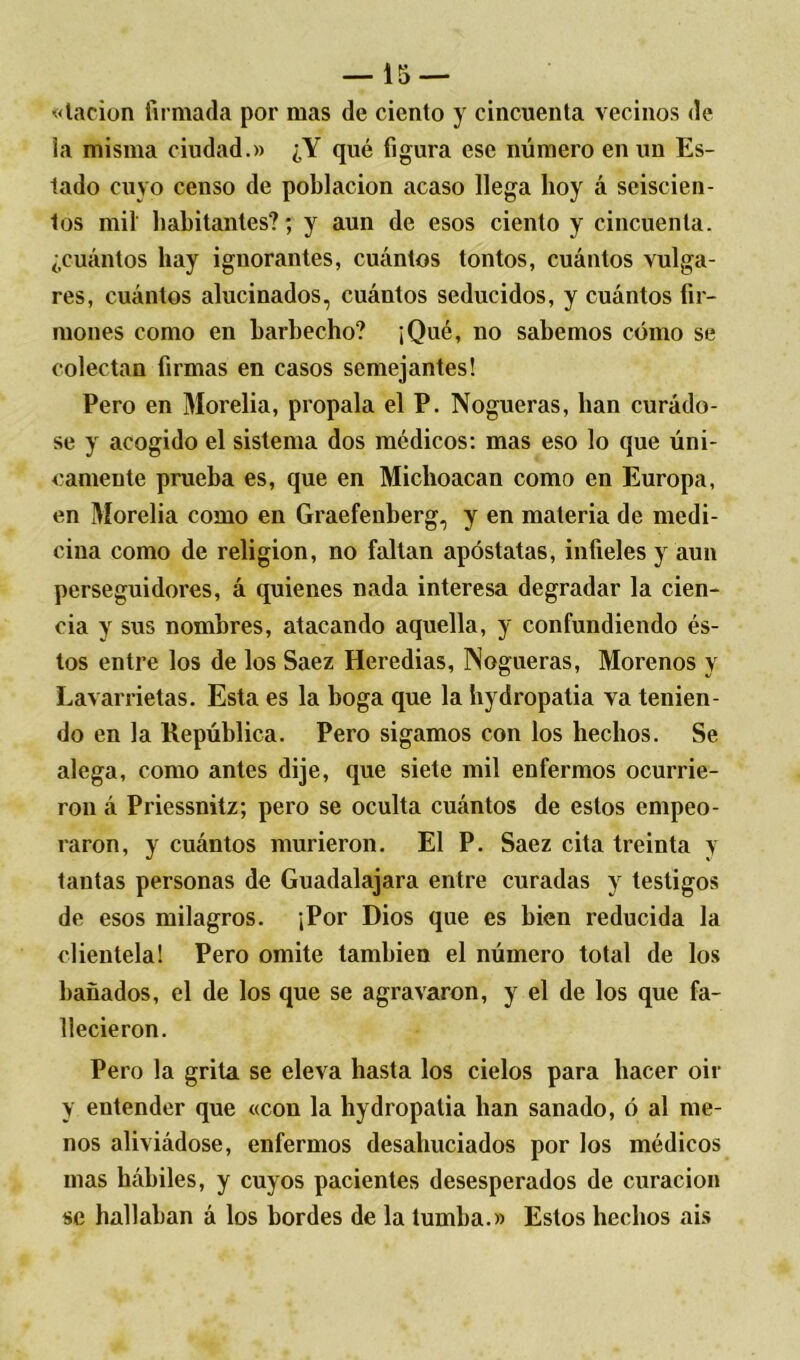 «tacion firmada por mas de ciento y cincuenta vecinos de la misma ciudad.» ¿Y qué figura ese número en un Es- tado cuyo censo de población acaso llega hoy á seiscien- tos mil habitantes?; y aun de esos ciento y cincuenta, ¿cuántos hay ignorantes, cuántos tontos, cuántos vulga- res, cuántos alucinados, cuántos seducidos, y cuántos fir- mones como en barbecho? ¡Qué, no sabemos cómo se colectan firmas en casos semejantes! Pero en Morelia, propala el P. Nogueras, lian curádo- se y acogido el sistema dos médicos: mas eso lo que úni- camente prueba es, que en Michoacan como en Europa, en Morelia como en Graefenberg, y en materia de medi- cina como de religión, no faltan apóstatas, infieles y aun perseguidores, á quienes nada interesa degradar la cien- cia y sus nombres, atacando aquella, y confundiendo és- tos entre los de los Saez Heredias, Nogueras, Morenos y Lavarrietas. Esta es la boga que la hydropatia va tenien- do en la República. Pero sigamos con los hechos. Se alega, como antes dije, que siete mil enfermos ocurrie- ron á Priessnitz; pero se oculta cuántos de estos empeo- raron, y cuántos murieron. El P. Saez cita treinta y tantas personas de Guadalajara entre curadas y testigos de esos milagros. ¡Por Dios que es bien reducida la clientela! Pero omite también el número total de los bañados, el de los que se agravaron, y el de los que fa- llecieron. Pero la grita se eleva hasta los cielos para hacer oir y entender que «con la hydropatia han sanado, ó al me- nos aliviádose, enfermos desahuciados por los médicos mas hábiles, y cuyos pacientes desesperados de curación se hallaban á los bordes de la tumba.» Estos hechos ais