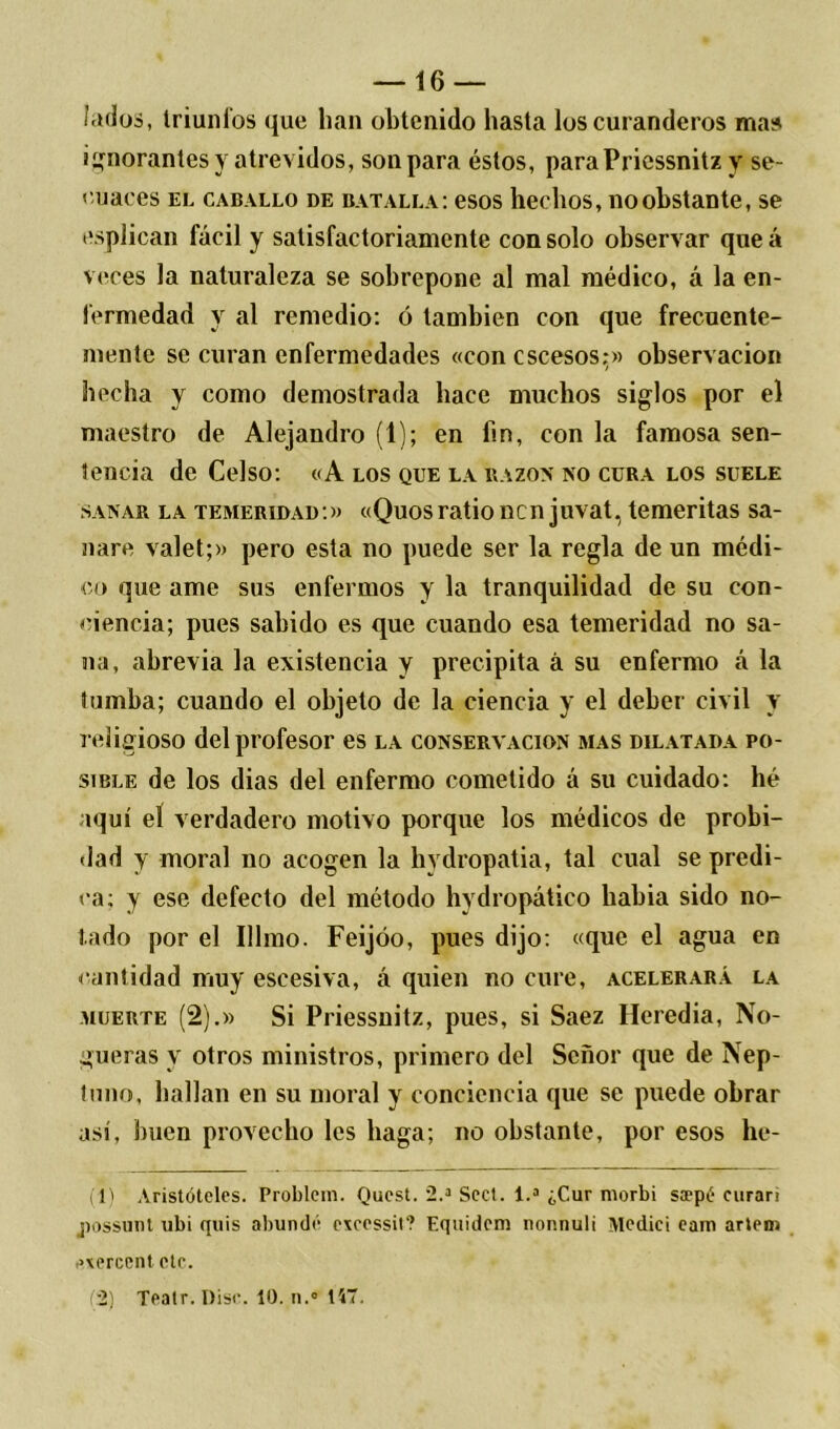 fados, triunfos que han obtenido hasta los curanderos mas ignorantes y atrevidos, son para éstos, paraPricssnitz y se- cuaces el caballo de batalla: esos hechos, no obstante, se esplican fácil y satisfactoriamente con solo observar queá veces la naturaleza se sobrepone al mal médico, á la en- fermedad y al remedio: ó también con que frecuente- mente se curan enfermedades «con cscesos;» observación hecha y como demostrada hace muchos siglos por el maestro de Alejandro (1); en fin, con la famosa sen- tencia de Celso: «A los que la razón no cura los suele sanar la temeridad:» «Quosratio ncn juvat, temeritas sa- nare valet;» pero esta no puede ser la regla de un médi- co que ame sus enfermos y la tranquilidad de su con- ciencia; pues sabido es que cuando esa temeridad no sa- na, abrevia la existencia y precipita á su enfermo á la tumba; cuando el objeto de la ciencia y el deber civil y religioso del profesor es la conservación mas dilatada po- sible de los dias del enfermo cometido á su cuidado: lié aquí el verdadero motivo porque los médicos de probi- dad y moral no acogen la hvdropatia, tal cual se predi- ca; y ese defecto del método hydropático habia sido no- tado por el Illmo. Feijóo, pues dijo: «que el agua en cantidad muy escesiva, á quien no cure, acelerará la muerte (2).» Si Priessnitz, pues, si Saez Heredia, No- gueras y otros ministros, primero del Señor que de Nep- tuno, bailan en su moral y conciencia que se puede obrar así, buen provecho les haga; no obstante, por esos he- (1) Aristóteles. Problem. Quest. 2.a Sed. 1.a ¿Cur morbi saepé curari possunt ubi quis abundé e\cessit‘? Equidem nonnuli Mediei eam artem .uercent etc. (2) Teatr. Disc. 10. n.' 147.