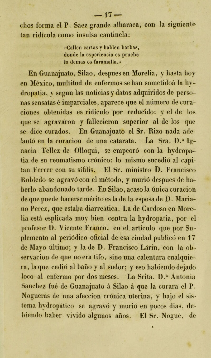 chos forma el P. Saez grande alharaca, con ía siguiente- tan ridicula como insulsa cantinela: «Callen cartas y hablen barbas, donde la espcriencia es prueba lo demas es faramalla.» En Guanajuato, Silao, después en Morelia, y hasta hoy en México, multitud de enfermos se han sometidoá la hy- dropatia, y según las noticias y datos adquiridos de perso- nas sensatas é imparciales, aparece que el número de cura- ciones obtenidas es ridículo por reducido: y el de los que se agravaron y fallecieron superior al de los que se dice curados. En Guanajuato el Sr. Rizo nada ade- lantó en la curación de una catarata. La Sra. D.a Ig- nacia Tellez de Olloqui, se empeoró con la hydropa- tia de su reumatismo crónico: lo mismo sucedió al capi- tán Ferrer con su sífilis. El Sr. ministro D. Francisco Robledo se agravó con el método, y murió después de ha- berlo abandonado tarde. En Silao, acaso la única curación de que puede hacerse mérito es la de la esposa de D. Maria- no Perez, que estaba diarreática. La de Cardoso en More- lia está esplicada muy bien contra la hydropatia, por el profesor D. Vicente Franco, en el artículo que por Su- plemento al periódico oficial de esa ciudad publicó en 17 de Mayo último; y la de D. Francisco Lárin, con la ob- servación de que no era tifo, sino una calentura cualquie- ra, laque cedió al baño y al sudor; y eso habiendo dejado loco al enfermo por dos meses. La Srita. D.a Antonia Sánchez fué de Guanajuato á Silao á que la curara el P. Nogueras de una afección crónica uterina, y bajo el sis- tema hydropático se agravó y murió en pocos dias, de- biendo haber vivido algunos años. El Sr. Nogué, de