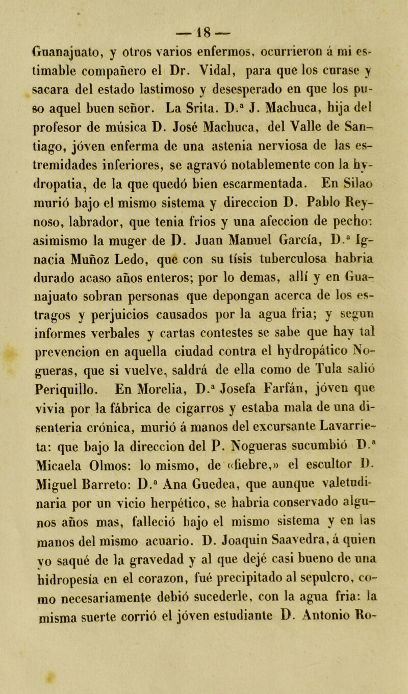 Guanajuato, y otros varios enfermos, ocurrieron á mi es- timable compañero el Dr. Vidal, para que los curase y sacara del estado lastimoso y desesperado en que los pu- so aquel buen señor. La Srita. D.a J. Machuca, hija del profesor de música D. José Machuca, del Valle de San- tiago, joven enferma de una astenia nerviosa de las es- tremidades inferiores, se agravó notablemente con la inv- dropatia, de la que quedó bien escarmentada. En Silao murió bajo el mismo sistema y dirección D. Pablo Rey- noso, labrador, que tenia frios y una afección de pecho: asimismo la muger de D. Juan Manuel García, D.a íg- nacia Muñoz Ledo, que con su tisis tuberculosa habria durado acaso años enteros; por lo demas, allí y en Gua- najuato sobran personas que depongan acerca de los es- tragos y perjuicios causados por la agua fria; y según informes verbales y cartas contestes se sabe que hay tal prevención en aquella ciudad contra el hydropático No- gueras, que si vuelve, saldrá de ella como de Tula salió Periquillo. En Morelia, D.a Josefa Farfán, joven que vivía por la fábrica de cigarros y estaba mala de una di- senteria crónica, murió á manos del excursante Lavarrie- ta: que bajo la dirección del P. Nogueras sucumbió D.a Micaela Olmos: lo mismo, de ((fiebre,» el escultor 1). Miguel Barreto: D.a Ana Guedea, que aunque valetudi- naria por un vicio herpético, se habria conservado algu- nos años mas, falleció bajo el mismo sistema y en las manos del mismo acuario. D. Joaquín Saavedra, á quien Yo saqué de la gravedad y al que dejé casi bueno de una hidropesía en el corazón, fué precipitado al sepulcro, co- mo necesariamente debió sucederle, con la agua fria: la misma suerte corrió el joven estudiante D. Antonio Bo-