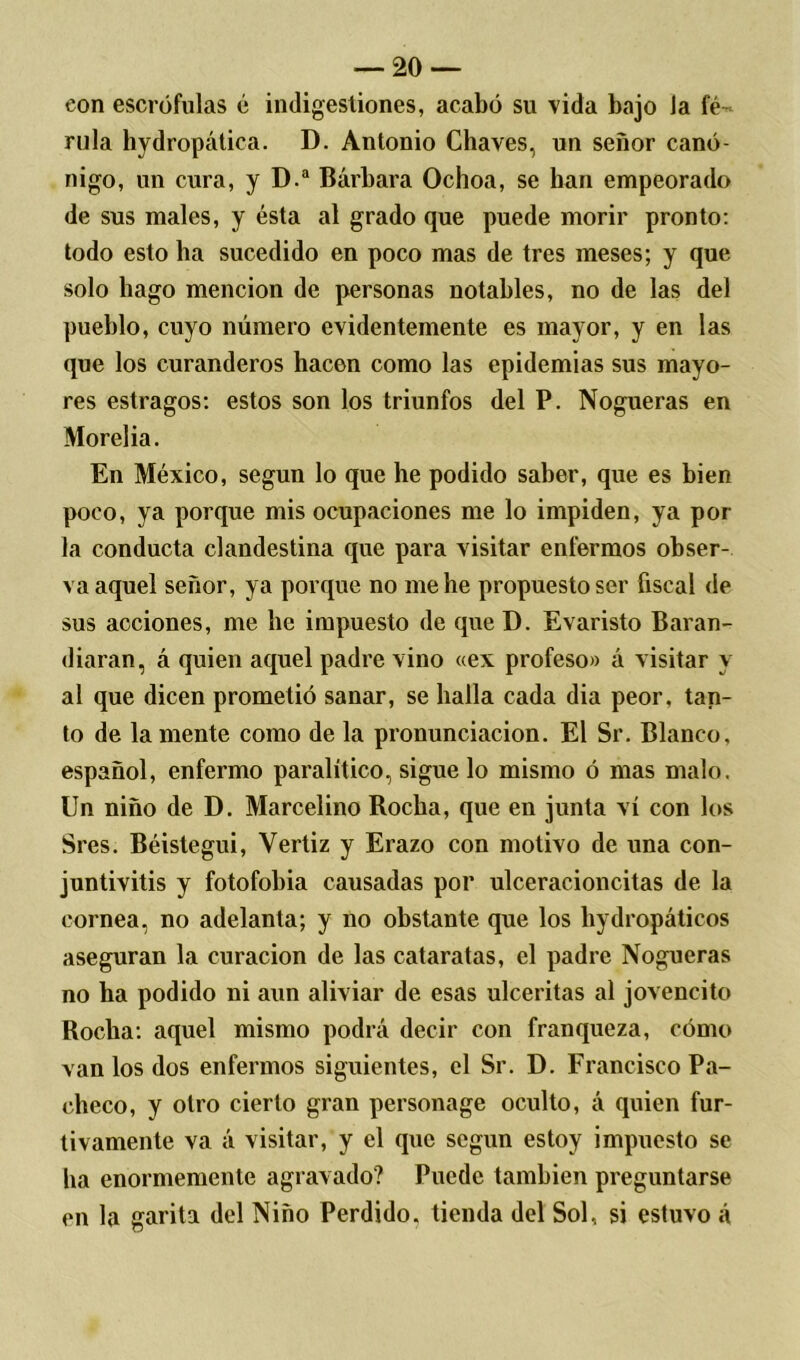 eon escrófulas é indigestiones, acabó su vida bajo Ja fé- rula hydropática. D. Antonio Chaves, un señor canó- nigo, un cura, y D.a Bárbara Ochoa, se han empeorado de sus males, y ésta al grado que puede morir pronto: todo esto ha sucedido en poco mas de tres meses; y que solo hago mención de personas notables, no de las del pueblo, cuyo número evidentemente es mayor, y en las que los curanderos hacen como las epidemias sus mayo- res estragos: estos son los triunfos del P. Nogueras en Morelia. En México, según lo que he podido saber, que es bien poco, ya porque mis ocupaciones me lo impiden, ya pol- la conducta clandestina que para visitar enfermos obser- va aquel señor, ya porque no me he propuesto ser fiscal de sus acciones, me be impuesto de que D. Evaristo Baran- diaran, á quien aquel padre vino «ex profeso» á visitar y al que dicen prometió sanar, se halla cada dia peor, tan- to de lamente como de la pronunciación. El Sr. Blanco, español, enfermo paralítico, sigue lo mismo ó mas malo. Un niño de D. Marcelino Rocha, que en junta vi con los Sres. Béistegui, Yertiz y Erazo con motivo de una con- juntivitis y fotofobia causadas por ulceracioncitas de la cornea, no adelanta; y no obstante que los hydropáticos aseguran la curación de las cataratas, el padre Nogueras no ha podido ni aun aliviar de esas ulceritas al jovencito Rocha: aquel mismo podrá decir con franqueza, cómo van los dos enfermos siguientes, el Sr. D. Francisco Pa- checo, y otro cierto gran personage oculto, á quien fur- tivamente va á visitar, y el que según estoy impuesto se ha enormemente agravado? Puede también preguntarse en la garita del Niño Perdido, tienda del Sol, si estuvo á