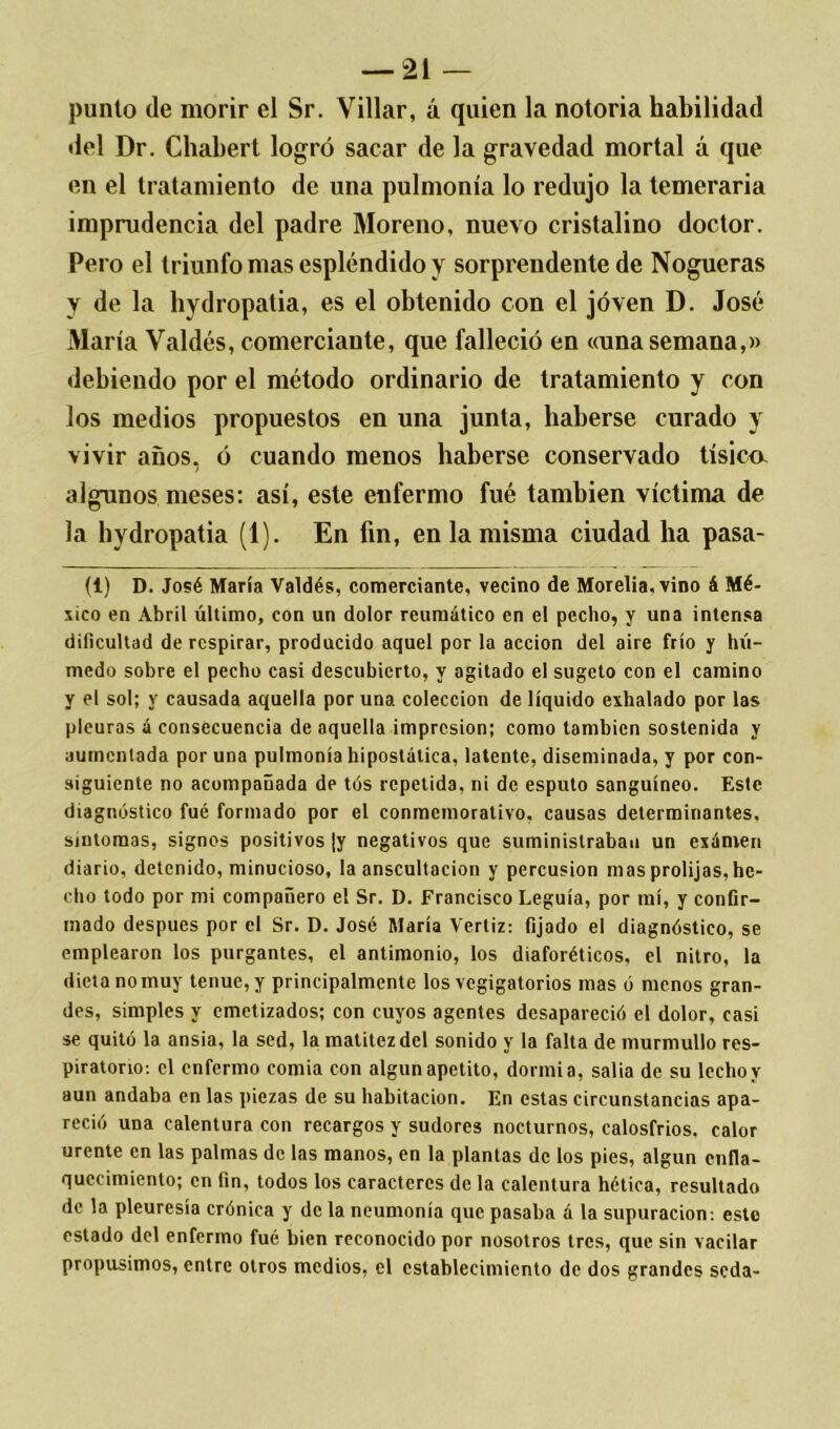 punió de morir el Sr. Villar, á quien la notoria habilidad del Dr. Chabert logró sacar de la gravedad mortal á que en el tratamiento de una pulmonía lo redujo la temeraria imprudencia del padre Moreno, nuevo cristalino doctor. Pero el triunfo mas espléndido y sorprendente de Nogueras y de la hydropatia, es el obtenido con el joven D. José María Valdés, comerciante, que falleció en «una semana,» debiendo por el método ordinario de tratamiento y con los medios propuestos en una junta, haberse curado y vivir años, ó cuando menos haberse conservado tísica algunos meses: así, este enfermo fué también víctima de la hydropatia (1). En fin, en la misma ciudad ha pasa- (i) D. José María Valdés, comerciante, vecino de Morelia.vino á Mé- xico en Abril último, con un dolor reumático en el pecho, y una intensa dificultad de respirar, producido aquel por la acción del aire frío y hú- medo sobre el pecho casi descubierto, y agitado el sugeto con el camino y el sol; y causada aquella por una colección de líquido exhalado por las pleuras á consecuencia de aquella impresión; como también sostenida y aumentada por una pulmonía hipostática, latente, diseminada, y por con- siguiente no acompañada de tós repetida, ni de esputo sanguíneo. Este diagnóstico fué formado por el conmemorativo, causas determinantes, síntomas, signos positivos ¡y negativos que suministraban un exámeri diario, detenido, minucioso, la auscultación y percusión mas prolijas, he- cho todo por mi compañero el Sr. D. Francisco Leguía, por mí, y confir- mado después por el Sr. D. José María Vertiz: fijado el diagnóstico, se emplearon los purgantes, el antimonio, los diaforéticos, el nitro, la dicta no muy tenue, y principalmente los vegigatorios mas ó menos gran- des, simples y cmetizados; con cuyos agentes desapareció el dolor, casi se quitó la ansia, la sed, la matitczdcl sonido y la falta de murmullo res- piratorio-. el enfermo comía con algún apetito, dormía, salía de su lecho y aun andaba en las piezas de su habitación. En estas circunstancias apa- reció una calentura con recargos y sudores nocturnos, calosfríos, calor urente en las palmas de las manos, en la plantas de los pies, algún enfla- quecimiento; en fin, todos los caracteres de la calentura hética, resultado de la pleuresía crónica y de la neumonía que pasaba á la supuración: esto estado del enfermo fué bien reconocido por nosotros tres, que sin vacilar propusimos, entre otros medios, el establecimiento de dos grandes seda-