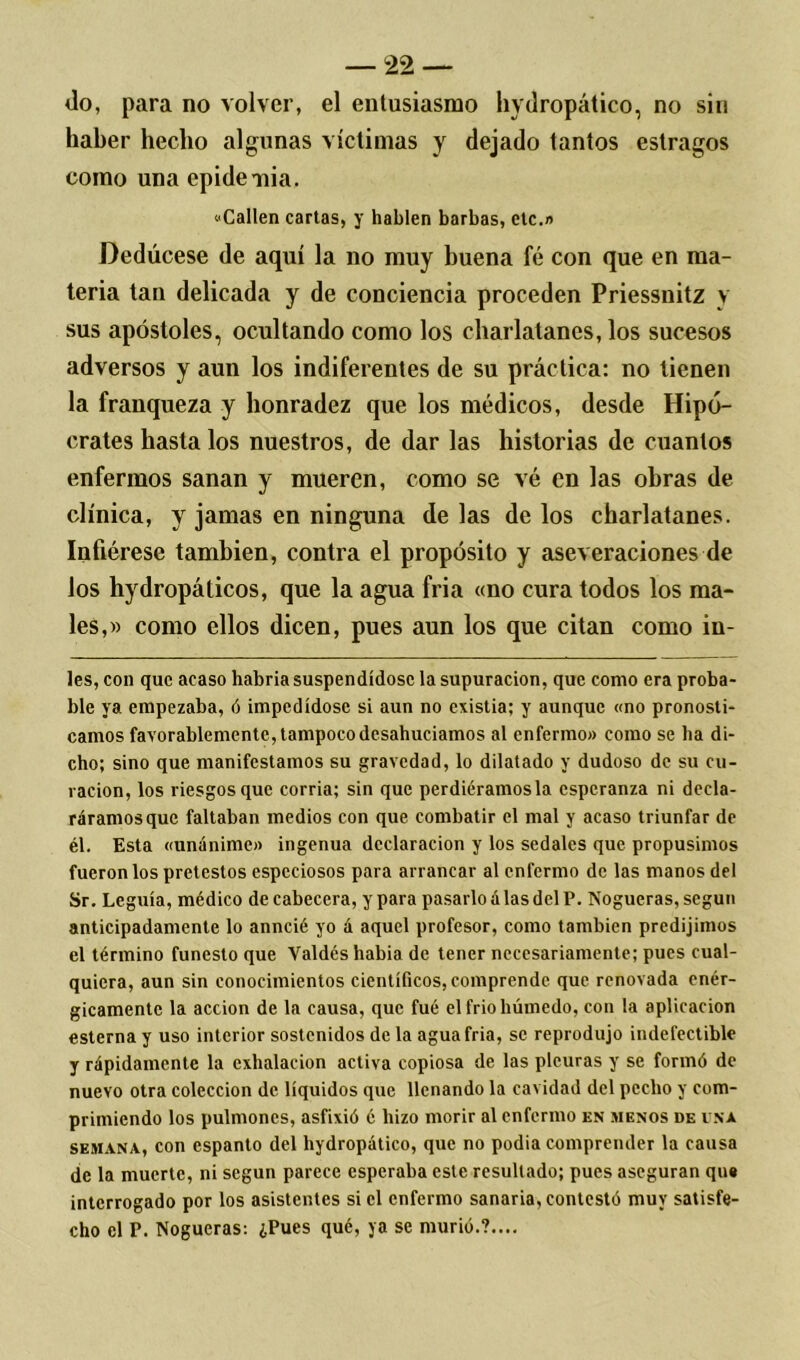 fio, para no volver, el entusiasmo hvdropático, no sin haber hecho algunas víctimas y dejado tantos estragos como una epidemia. Callen cartas, y hablen barbas, etc.» Dedúcese de aquí la no muy buena fé con que en ma- teria tan delicada y de conciencia proceden Priessnitz y sus apóstoles, ocultando como los charlatanes, los sucesos adversos y aun los indiferentes de su práctica: no tienen la franqueza y honradez que los médicos, desde Hipó- crates hasta los nuestros, de dar las historias de cuantos enfermos sanan y mueren, como se vé en las obras de clínica, y jamas en ninguna de las de los charlatanes. Infiérese también, contra el propósito y aseveraciones de los hydropáticos, que la agua fria «no cura todos los ma- les,» como ellos dicen, pues aun los que citan como in- les, con que acaso habria suspendídosc la supuración, que como era proba- ble ya empezaba, ó impedídose si aun no existia; y aunque «no pronosti- camos favorablemente, tampoco desahuciamos al enfermo» como se ha di- cho; sino que manifestamos su gravedad, lo dilatado y dudoso de su cu- ración, los riesgos que corría; sin que perdiéramos la esperanza ni decla- ráramos que faltaban medios con que combatir el mal y acaso triunfar de él. Esta «unánime» ingenua declaración y los sedales que propusimos fueron los pretestos especiosos para arrancar al enfermo de las manos del Sr. Leguía, médico de cabecera, y para pasarlo alas del P. Nogueras, según anticipadamente lo anncié yo á aquel profesor, como también predijimos el término funesto que Valdés liabia de tener necesariamente; pues cual- quiera, aun sin conocimientos científicos, comprende que renovada enér- gicamente la acción de la causa, que fué el frió húmedo, con la aplicación esterna y uso interior sostenidos de la agua fria, se reprodujo indefectible y rápidamente la exhalación activa copiosa de las pleuras y se formó de nuevo otra colección de líquidos que llenando la cavidad del pecho y com- primiendo los pulmones, asfixió c hizo morir al enfermo en menos de una semana, con espanto del hydropático, que no podía comprender la causa de la muerte, ni según parece esperaba este resultado; pues aseguran qu« interrogado por los asistentes si el enfermo sanaría, contestó muy satisfe- cho el P. Nogueras: ¿Pues qué, ya se murió.?....