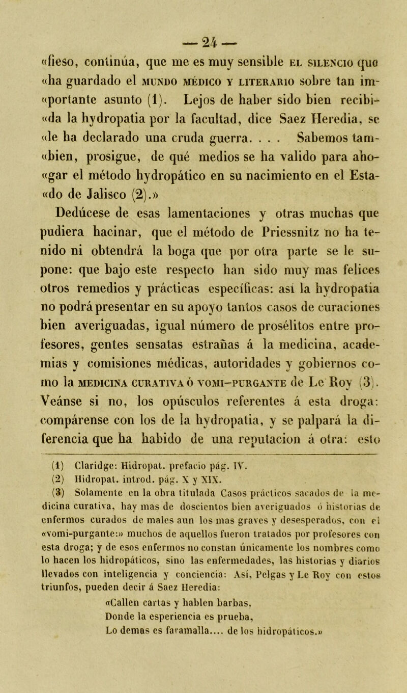 «íieso, continúa, que me es muy sensible el silencio quo «ha guardado el mundo médico y literario sobre tan im- «portante asunto (1). Lejos de haber sido bien recibí- «da la hydropatia por la facultad, dice Saez Heredia, se «le ha declarado una cruda guerra. . . . Sabemos tam- «bien, prosigue, de qué medios se ha valido para aho- «gar el método hydropático en su nacimiento en el Esta- «do de Jalisco (2).» Dedúcese de esas lamentaciones y otras muchas que pudiera hacinar, que el método de Priessnitz no ha te- nido ni obtendrá la boga que por otra parte se le su- pone: que bajo este respecto han sido muy mas felices otros remedios y prácticas específicas: así la hydropatia no podrá presentar en su apoyo tantos casos de curaciones bien averiguadas, igual número de prosélitos entre pro- fesores, gentes sensatas estranas á la medicina, acade- mias y comisiones médicas, autoridades y gobiernos co- mo la MEDICINA CURATIVA Ó VOMI—PURGANTE de Le Ro> (3). Veánse si no, los opúsculos referentes á esta droga: compárense con los de la hydropatia, y se palpará la di- ferencia que ha habido de una reputación á otra: esto (1) Claridge: Hidropat. prefacio pág. IV. (2) Hidropat. introd. pág. X y XIX. (3) Solamente en la obra titulada Casos prácticos sacados de la me- dicina curativa, hay mas de doscientos bien averiguados ó historias de enfermos curados de males aun los mas graves y desesperados, con ei «vomi-purgante:» muchos de aquellos fueron tratados por profesores con esta droga; y de esos enfermos no constan únicamente los nombres como lo hacen los hidropáticos, sino las enfermedades, las historias y diarios llevados con inteligencia y conciencia: Así, Pelgas y Le Roy con estos triunfos, pueden decir á Saez lleredia: «Callen cartas y hablen barbas. Donde la esperiencia es prueba. Lo demas es faramalla.... délos hidropáticos.»