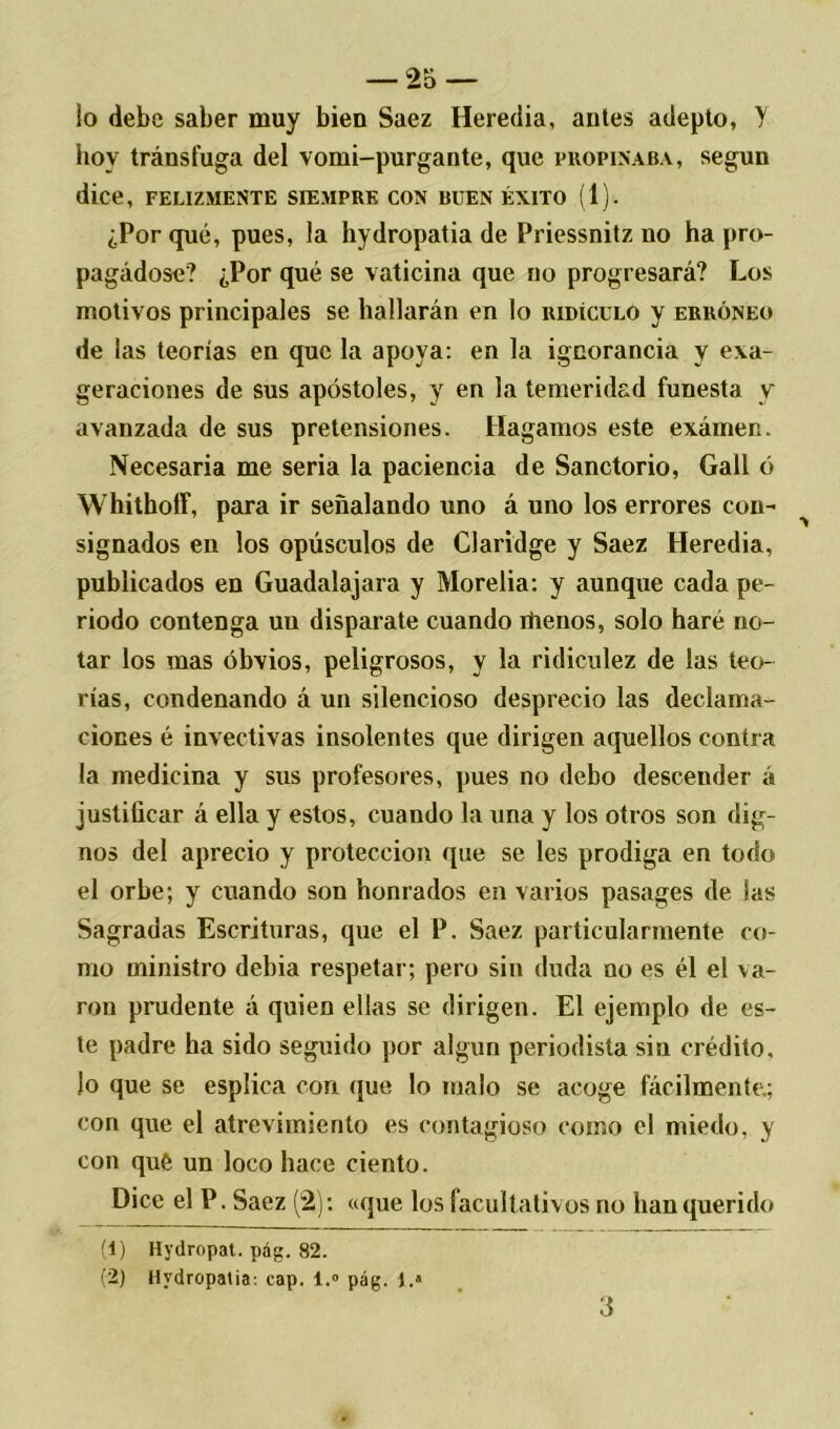 lo debe saber muy bien Saez Heredia, antes adepto, Y hoy tránsfuga del vomi-purgante, que propinaba, según dice, felizmente siempre con buen éxito (1). ¿Porqué, pues, la hydropatia de Priessnitz no ha pro- pagádose? ¿Por qué se vaticina que no progresará? Los motivos principales se hallarán en lo ridículo y erróneo de las teorías en que la apoya: en la ignorancia y exa- geraciones de sus apóstoles, y en la temeridad funesta y avanzada de sus pretensiones. Hagamos este exámen. Necesaria me seria la paciencia de Sanctorio, Gall ó Whithoff, para ir señalando uno á uno los errores con- signados en los opúsculos de Claridge y Saez Heredia, publicados en Guadalajara y Morelia: y aunque cada pe- riodo contenga un disparate cuando iiienos, solo haré no- tar los mas obvios, peligrosos, y la ridiculez de las teo- rías, condenando á un silencioso desprecio las declama- ciones é invectivas insolentes que dirigen aquellos contra la medicina y sus profesores, pues no debo descender á justificar á ella y estos, cuando la una y los otros son dig- nos del aprecio y protección que se les prodiga en todo el orbe; y cuando son honrados en varios pasages de las Sagradas Escrituras, que el P. Saez particularmente co- mo ministro debia respetar; pero sin duda no es él el va- ron prudente á quien ellas se dirigen. El ejemplo de es- te padre ha sido seguido por algún periodista sin crédito, lo que se esplica con que lo malo se acoge fácilmente.; con que el atrevimiento es contagioso como el miedo, y con qué un loco hace ciento. Dice el P. Saez (2): «que los facultativos no han querido (1) Hydropat. pág. 82. (2) Hydropatia: cap. l.° pág. I.8 3