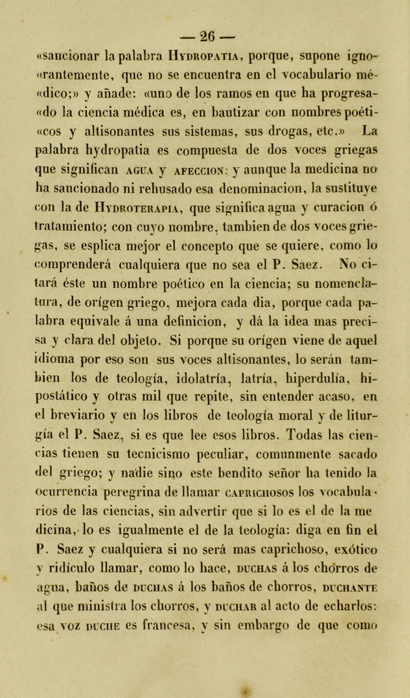 «sancionar la palabra Hydropatia, porque, supone igno- rantemente, que no se encuentra en el vocabulario mé- «dico;» y añade: «uno de los ramos en que ha progresa- «do la ciencia médica es, en bautizar con nombres poéti- «cos y altisonantes sus sistemas, sus drogas, etc.» La palabra hydropatia es compuesta de dos voces griegas que significan agua y afección: y aunque la medicina no ha sancionado ni rehusado esa denominación, la sustituye con la de Hydroterapia, que significa agua y curación ó tratamiento; con cuyo nombre, también de dos voces grie- gas, se esplica mejor el concepto que se quiere, como lo comprenderá cualquiera que no sea el P. Saez. No ci- tará éste un nombre poético en la ciencia; su nomencla- tura, de origen griego, mejora cada dia, porque cada pa- labra equivale á una definición, y dá la idea mas preci- sa y clara del objeto. Si porque su origen viene de aquel idioma por eso son sus voces altisonantes, lo serán tam- bién los de teología, idolatría, latría, hiperdulía, hi- postático y otras mil que repite, sin entender acaso, en el breviario y en los libros de teología moral y de litur- gia el P. Saez, si es que lee esos libros. Todas las cien- cias tienen su tecnicismo peculiar, comunmente sacado del griego; y nadie sino este bendito señor ha tenido la ocurrencia peregrina de llamar caprichosos los vocabula- rios de las ciencias, sin advertir que si lo es el de la me dicina, lo es igualmente el de la teología: diga en fin el P. Saez y cualquiera si no será mas caprichoso, exótico y ridículo llamar, como lo hace, duchas á los chorros de agua, haños de ducuas á los baños de chorros, duchante al que ministra los chorros, y duchar al acto de echarlos: esa voz duche es francesa, y sin embargo de que como