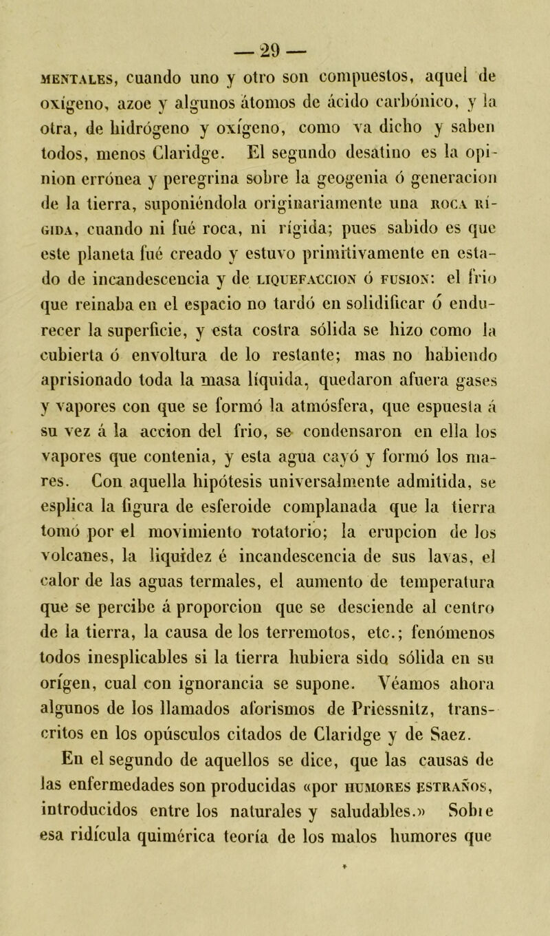 mentales, cuando uno y otro son compuestos, aquel de oxigeno, ázoe y algunos átomos de ácido carbónico, y la otra, de hidrógeno y oxígeno, como va dicho y saben todos, menos Claridge. El segundo desatino es la opi- nión errónea y peregrina sobre la geogenia ó generación de la tierra, suponiéndola originariamente una roca rí- gida, cuando ni fué roca, ni rígida; pues sabido es que este planeta fué creado y estuvo primitivamente en esta- do de incandescencia y de liquefacción ó fusión: el frió que reinaba en el espacio no tardó en solidificar ó endu- recer la superficie, y esta costra sólida se hizo como la cubierta ó envoltura de lo restante; mas no habiendo aprisionado toda la masa líquida, quedaron afuera gases y vapores con que se formó la atmósfera, que espuesia á su vez á la acción del frió, se condensaron en ella los vapores que contenia, y esta agua cayó y formó los ma- res. Con aquella hipótesis universalmente admitida, se esplica la figura de esferoide complanada que la tierra tomó por el movimiento rotatorio; la erupción de los volcanes, la liquidez é incandescencia de sus lavas, el calor de las aguas termales, el aumento de temperatura que se percibe á proporción que se desciende al centro de la tierra, la causa de los terremotos, etc.; fenómenos todos iuesplicables si la tierra hubiera sido sólida en su origen, cual con ignorancia se supone. Yéamos ahora algunos de los llamados aforismos de Pricssnitz, trans- critos en los opúsculos citados de Claridge y de Saez. En el segundo de aquellos se dice, que las causas de las enfermedades son producidas «por humores estraños, introducidos entre los naturales y saludables.» Sobie esa ridicula quimérica teoría de los malos humores que