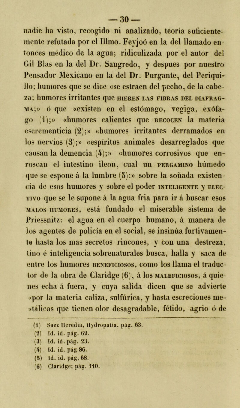 nadie ha visto, recogido ni analizado, teoría suficiente- mente refutada por el Illmo. Feyjoó en la del llamado en- tonces médico de la agua; ridiculizada por el autor del Gil Blas en la del Dr. Sangredo, y después por nuestro Pensador Mexicano en la del Dr. Purgante, del Periqui- llo; humores que se dice «se estraen del pecho, de la cabe- za: humores irritantes que hieren las fibras del dl\frag- ma;» ó que «existen en el estómago, vegiga, exófa- go (1);» «humores calientes que recocen la materia escrernenticia (2);» «humores irritantes derramados en los nervios (3);» «espíritus animales desarreglados que causan la demencia (4);» «humores corrosivos que en- roscan el intestino Íleon, cual un pergamino húmedo que se espone á la lumbre (5):» sobre la soñada existen- cia de esos humores y sobre el poder inteligente y elec- tivo que se le supone á la agua fria para ir a buscar esos malos humores, está fundado el miserable sistema de Priessnitz: el agua en el cuerpo humano, á manera de los agentes de policía en el social, se insinúa furtivamen- te hasta los mas secretos rincones, y con una destreza, tino é inteligencia sobrenaturales busca, halla y saca de entre los humores beneficiosos, como los llama el traduc- tor de la obra de Claridge (6), á los maleficiosos, á quie- nes echa á fuera, y cuya salida dicen que se advierte «por la materia caliza, sulfúrica, y hasta escreciones me- tálicas que tienen olor desagradable, fétido, agrio ó de (1) Saez Ilercdia, Hydropatia, pág. 63. (2) Id. id. pág. 69. (3) Id. id. pág. 23. (4) Id. id. pág 86. (5) Id. id. pág. 68. (6) Claridge; pág. 110.