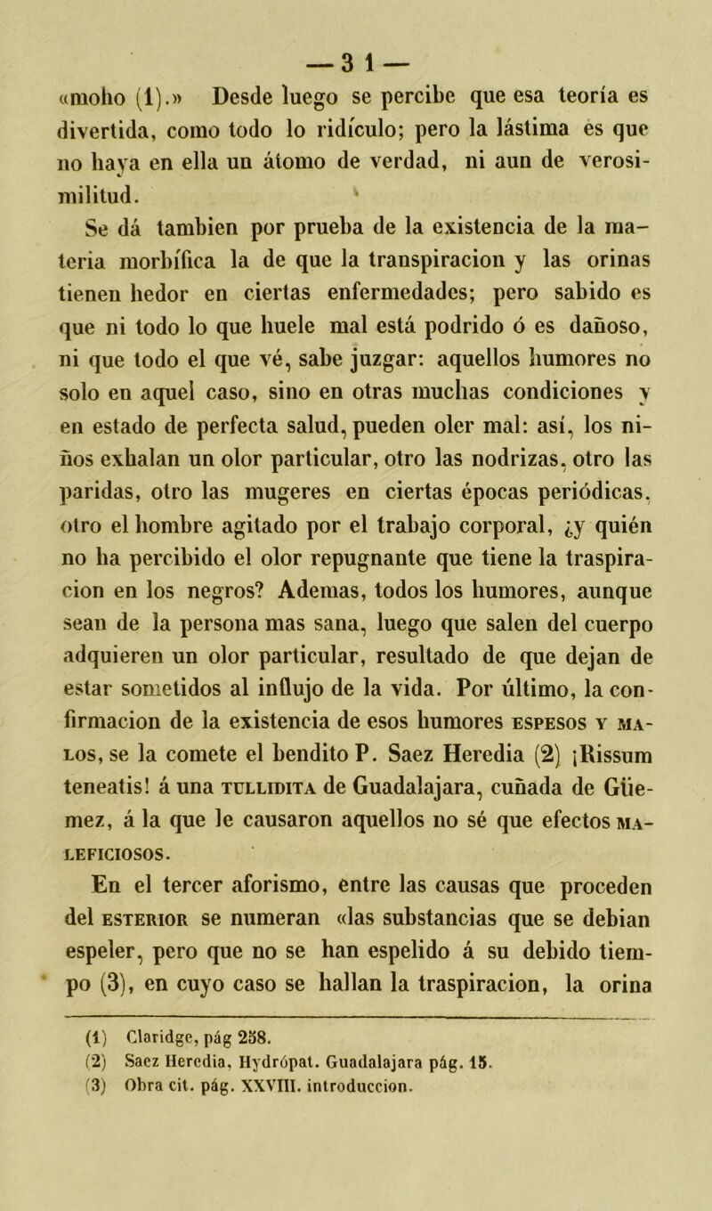 — 3 1 — «moho (1).» Desde luego se percibe que esa teoría es divertida, como todo lo ridículo; pero la lástima es que no haya en ella un átomo de verdad, ni aun de verosi- militud. * Se dá también por prueba de la existencia de la ma- teria morbífica la de que la transpiración y las orinas tienen hedor en ciertas enfermedades; pero sabido es que ni todo lo que huele mal está podrido ó es dañoso, ni que todo el que vé, sabe juzgar: aquellos humores no solo en aquel caso, sino en otras muchas condiciones y en estado de perfecta salud, pueden oler mal: así, los ni- ños exhalan un olor particular, otro las nodrizas, otro las paridas, otro las mugeres en ciertas épocas periódicas, otro el hombre agitado por el trabajo corporal, ¿y quién no ha percibido el olor repugnante que tiene la traspira- ción en los negros? Ademas, todos los humores, aunque sean de la persona mas sana, luego que salen del cuerpo adquieren un olor particular, resultado de que dejan de estar sometidos al influjo de la vida. Por último, la con- firmación de la existencia de esos humores espesos y ma- los, se la comete el bendito P. Saez Heredia (2) ¡Rissum teneatis! á una tüllidita de Guadalajara, cuñada de Güe- mez, á la que le causaron aquellos no sé que efectos ma- LEFICIOSOS. En el tercer aforismo, entre las causas que proceden del esterior se numeran «las substancias que se debian espeler, pero que no se han espelido á su debido tiem- po (3), en cuyo caso se hallan la traspiración, la orina (1) Claridge, pág 258. (2) Sacz Heredia. Hydrópat. Guadalajara pág. 15. (3) Obra cit. pág. XXVIII. introducción.