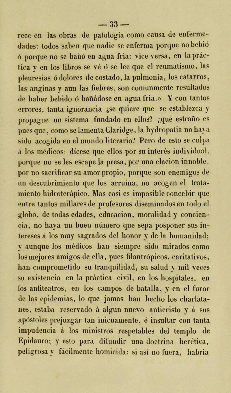 rece en las obras de patología como causa de enferme- dades: lodos saben que nadie se enferma porque no bebió ó porque no se bañó en agua fria: vice versa, en la prác- tica y en los libros se vé ó se lee que el reumatismo, las pleuresías ó dolores de costado, la pulmonía, los catarros, las anginas y aun las fiebres, son comunmente resultados de haber bebido ó bañádose en agua fria.» Y con tantos errores, tanta ignorancia ¿se quiere que se establezca y propague un sistema fundado en ellos? ¿qué estraño es pues que, como se lamenta Claridge, la hydropatia no baya sido acogida en el mundo literario? Pero de esto se culpa á los médicos: dícese que ellos por su interés individual, porque no se les escape la presa, por una elación innoble, por no sacrificar su amor propio, porque son enemigos de un descubrimiento que los arruina, no acogen el trata- miento bidroterápico. Mas casi es imposible concebir que entre tantos millares de profesores diseminados en todo el globo, de todas edades, educación, moralidad y concien- cia, no baya un buen número que sepa posponer sus in- tereses á los muy sagrados del honor y de la humanidad; y aunque los médicos han siempre sido mirados como los mejores amigos de ella, pues filantrópicos, caritativos, han comprometido su tranquilidad, su salud y mil veces su existencia en la práctica civil, en los hospitales, en los anfiteatros, en los campos de batalla, y en el furor de las epidemias, lo que jamas han hecho los charlata- nes, estaba reservado á algún nuevo anticristo y á sus apóstoles prejuzgar tan inicuamente, é insultar con tanta impudencia á los ministros respetables del templo de Epidauro; y esto para difundir una doctrina herética, peligrosa y fácilmente homicida: si así no fuera, habría