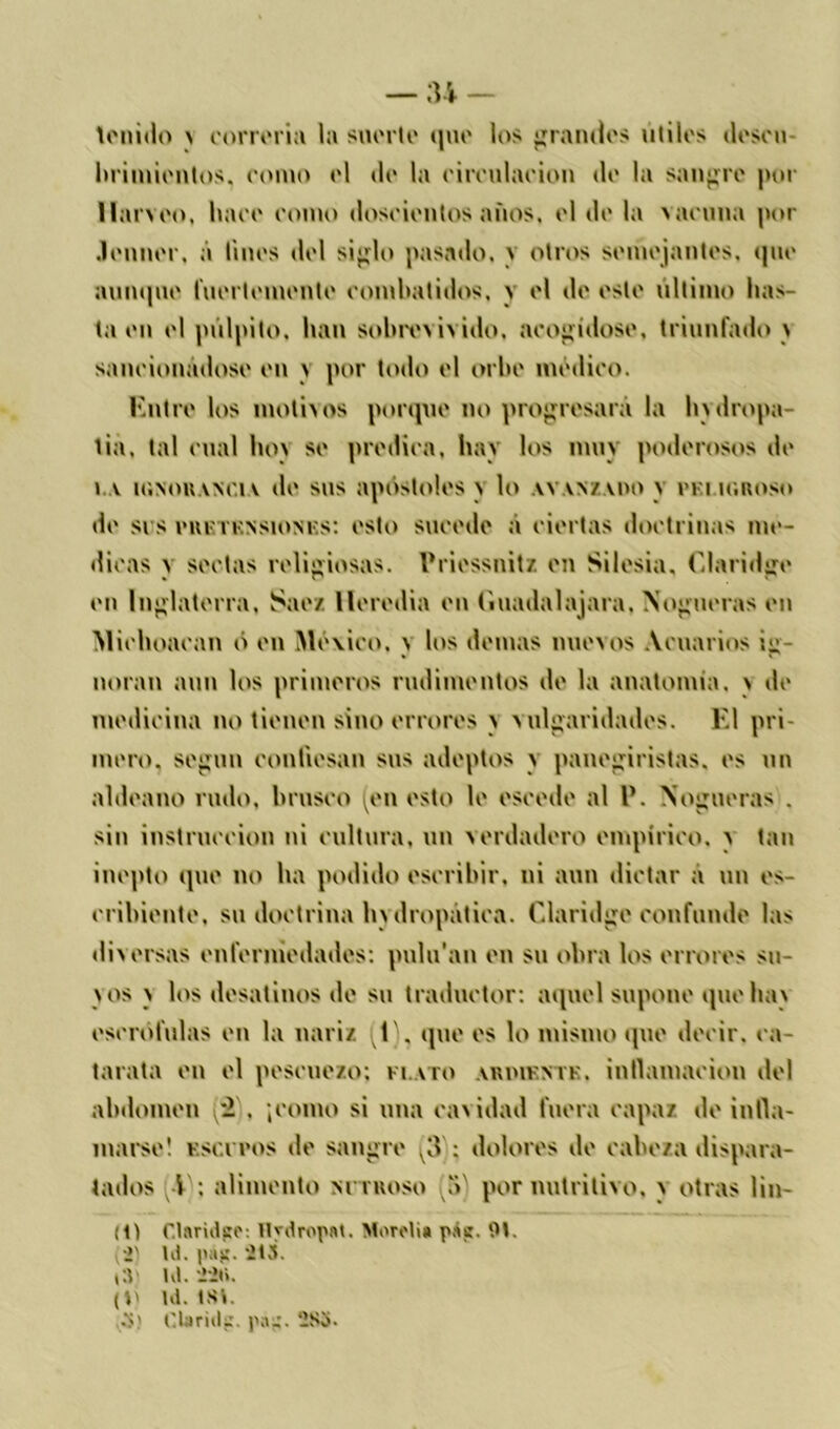 tenido a correría la suerte que los grandes útiles deseo hrimientos, eomo el de la eireulaeion di' la sangre por llarveo, hace eomo doscientos años, el de la vacuna por .lenner. á linos del siglo pasado. \ otros semejantes, que aunque fuertemente combatidos, y el de este ultimo bas- ta en el pulpito, ban sobrevivido, aeogidose, triunfado a saneionadose en \ por todo el orbe medico. Entre los motivos porque no progresará la hydropa- tia, tal cual hoy se predica, hay los muy poderosos de i v ic.NOKANC.rv de sus apóstoles a lo ay.vnz.vho y n i uaioso de sus eiurri'NSiONKs: esto sucede á ciertas doctrinas me- dicas y sectas religiosas, Priessnitz en Silesia, Claridge en Inglaterra, Snez lleredia en (iuadalajara. Nogueras en Michoacan ó en México, a los demás nuevos Acuarios ig- noran aun los primeros rudimentos de la anatomía, a de medicina no tienen sino errores a vulgaridades. El pri- mero. según confiesan sus adeptos a panegiristas, es un aldeano rudo, brusco (en esto le escode al l’. Nogueras . sin instrucción ni cultura, un verdadero empírico, a tan inepto que no ha podido escribir, ni aun dictar a un es- cribiente, su doctrina hydropática. Claridge confunde las diversas enfermedades: pulu’an en su obra los errores su- vos v los desatinos de su traductor: aquel supone que hav escrófulas en la nariz, (t), que es lo mismo que decir, ca- tarata en el pescuezo; flato ardikntk. inflamación del abdomen 2 . ¡como si una cavidad fuera capaz de infla- marse! escupos de sangre ^3 : dolores de cabeza dispara- tados {-V: alimento nitroso (5) por nutritivo, a otras lin- io Claridge: Hydropat. Mordí» pátr. 91. •>' Id. paj!. Í13. t:v Id. tíl». (t) Id. tst. gS) C.bridi:. pa^. -So.